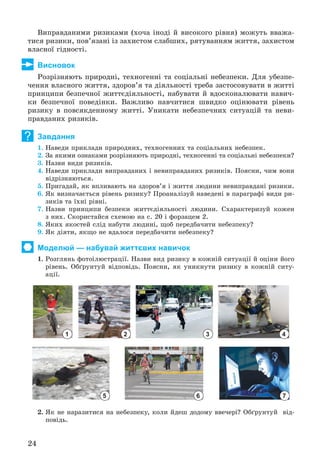 24
Âèïðàâäàíèìè ðèçèêàìè (õî÷à іíîäі é âèñîêîãî ðіâíÿ) ìîæóòü ââàæà-
òèñÿ ðèçèêè, ïîâ’ÿçàíі іç çàõèñòîì ñëàáøèõ, ðÿòóâàííÿì æèòòÿ, çàõèñòîì
âëàñíîї ãіäíîñòі.
Висновок
Ðîçðіçíÿþòü ïðèðîäíі, òåõíîãåííі òà ñîöіàëüíі íåáåçïåêè. Äëÿ óáåçïå-
÷åííÿ âëàñíîãî æèòòÿ, çäîðîâ’ÿ òà äіÿëüíîñòі òðåáà çàñòîñîâóâàòè â æèòòі
ïðèíöèïè áåçïå÷íîї æèòòєäіÿëüíîñòі, íàáóâàòè é âäîñêîíàëþâàòè íàâè÷-
êè áåçïå÷íîї ïîâåäіíêè. Âàæëèâî íàâ÷èòèñÿ øâèäêî îöіíþâàòè ðіâåíü
ðèçèêó â ïîâñÿêäåííîìó æèòòі. Óíèêàòè íåáåçïå÷íèõ ñèòóàöіé òà íåâè-
ïðàâäàíèõ ðèçèêіâ.
Завдання
1. Íàâåäè ïðèêëàäè ïðèðîäíèõ, òåõíîãåííèõ òà ñîöіàëüíèõ íåáåçïåê.
2. Çà ÿêèìè îçíàêàìè ðîçðіçíÿþòü ïðèðîäíі, òåõíîãåííі òà ñîöіàëüíі íåáåçïåêè?
3. Íàçâè âèäè ðèçèêіâ.
4. Íàâåäè ïðèêëàäè âèïðàâäàíèõ і íåâèïðàâäàíèõ ðèçèêіâ. Ïîÿñíè, ÷èì âîíè
âіäðіçíÿþòüñÿ.
5. Ïðèãàäàé, ÿê âïëèâàþòü íà çäîðîâ’ÿ і æèòòÿ ëþäèíè íåâèïðàâäàíі ðèçèêè.
6. ßê âèçíà÷àєòüñÿ ðіâåíü ðèçèêó? Ïðîàíàëіçóé íàâåäåíі â ïàðàãðàôі âèäè ðè-
çèêіâ òà їõíі ðіâíі.
7. Íàçâè ïðèíöèïè áåçïåêè æèòòєäіÿëüíîñòі ëþäèíè. Ñõàðàêòåðèçóé êîæåí
ç íèõ. Ñêîðèñòàéñÿ ñõåìîþ íà ñ. 20 і ôîðçàöåì 2.
8. ßêèõ ÿêîñòåé ñëіä íàáóòè ëþäèíі, ùîá ïåðåäáà÷èòè íåáåçïåêó?
9. ßê äіÿòè, ÿêùî íå âäàëîñÿ ïåðåäáà÷èòè íåáåçïåêó?
Моделюй — набувай життєвих навичок
1. Ðîçãëÿíü ôîòîіëþñòðàöії. Íàçâè âèä ðèçèêó â êîæíіé ñèòóàöії é îöіíè éîãî
ðіâåíü. Îáґðóíòóé âіäïîâіäü. Ïîÿñíè, ÿê óíèêíóòè ðèçèêó â êîæíіé ñèòó-
àöії.
1 2 3 4
5 6 7
2. ßê íå íàðàçèòèñÿ íà íåáåçïåêó, êîëè éäåø äîäîìó ââå÷åðі? Îáґðóíòóé âіä-
ïîâіäü.
?
 