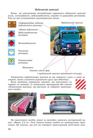 28
Íåáåçïå÷íі âàíòàæі
Áóâàє, ùî âàíòàæíèìè àâòîìîáіëÿìè ïåðåâîçÿòü íåáåçïå÷íі âàíòàæі
(ãàçè, ëåãêîçàéìèñòі, âèáóõîíåáåçïå÷íі, îòðóéíі òà ðàäіàöіéíі ðå÷îâèíè).
Òîäі íà íèõ óñòàíîâëþþòü ðîçïіçíàâàëüíі çíàêè:
«Іíôîðìàöіéíà òàáëèöÿ
íåáåçïå÷íîãî âàíòàæó»
«Çíàêè íåáåçïåêè»
Âèáóõîíåáåçïå÷íà
ðå÷îâèíà
Âîãíåíåáåçïå÷íî
Òîêñè÷íà
ðå÷îâèíà
Ðàäіîàêòèâíà
ðå÷îâèíà
Âìèêàþòü
áëèæíє ñâіòëî ôàð
і ïðîáëèñêîâі ìàÿ÷êè îðàíæåâîãî êîëüîðó.
Óâіìêíåííÿ ïðîáëèñêîâèõ ìàÿ÷êіâ íå äàє ïåðåâàãè â ðóñі, à ëèøå çà-
ñòåðіãàє іíøèõ ó÷àñíèêіâ äîðîæíüîãî ðóõó ïðî íåáåçïåêó.
Êîëè ìàøèíîþ ïåðåâîçÿòü âàíòàæі, ùî âèñòóïàþòü ïî
øèðèíі ÷è äîâæèíі, їõ ïîçíà÷àþòü ïðàïîðöÿìè àáî çíàêîì
«Ïîçíà÷åííÿ âàíòàæó, ùî âèñòóïàє çà ãàáàðèòè òðàíñïîðò-
íîãî çàñîáó».
Íà òðàíñïîðòíі çàñîáè, äîâøі çà çâè÷àéíі, íàíîñÿòü çàñòåðåæíèé íà-
ïèñ: «Âèíîñ 1,5 ì». Òàêі íàïèñè ìîæíà çíàéòè íà ãðîìàäñüêîìó òðàí-
ñïîðòі. Öå îçíà÷àє, ùî ïіä ÷àñ ïîâîðîòó òðàíñïîðòíèé çàñіá ìîæå çà÷å-
Ïðîáëèñêîâі ìàÿ÷êè
 