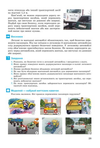29
ïèòè ïіøîõîäà àáî іíøèé òðàíñïîðòíèé çàñіá
íà âіäñòàíі 1,5 ì.
Ïàì’ÿòàé, íå ìîæíà ïåðåõîäèòè äîðîãó ïå-
ðåä òðàíñïîðòíèì çàñîáîì, ÿêèé ïåðåâîçèòü
âàíòàæ, ùî âèñòóïàє ïî äîâæèíі àáî øèðèíі.
Ïîäáàé ïðî ñâîþ áåçïåêó, êîëè ïåðåõîäèø äî-
ðîãó ïåðåä òðàíñïîðòíèì çàñîáîì, ÿêèé ïåðå-
âîçèòü íåáåçïå÷íèé âàíòàæ àáî ìàє çàñòåðåæ-
íèé íàïèñ ïðî âèíîñ êóçîâà.
Висновок
Ëåãêîâі òà âàíòàæíі àâòîìîáіëі îáëàøòîâóþòü òàê, ùîá áåçïå÷íî ïåðå-
âîçèòè ïàñàæèðіâ. Ïіä ÷àñ ïîїçäêè â ëåãêîâîìó é âàíòàæíîìó àâòîìîáіëÿõ
ñëіä äîäåðæóâàòèñÿ ïðàâèë áåçïå÷íîї ïîâåäіíêè. Ó ëåãêîâîìó àâòîìîáіëі
ñëіä îáîâ’ÿçêîâî ïðèñòåáíóòèñÿ ïàñîì áåçïåêè. Íå ìîæíà ïåðåõîäèòè äî-
ðîãó ïåðåä àâòîìîáіëåì, ÿêèé ïåðåâîçèòü âàíòàæ, ùî âèñòóïàє ïî äîâæèíі
àáî øèðèíі.
Завдання
1. Ðîçêàæè, ÿê áåçïå÷íî ñіñòè â ëåãêîâèé àâòîìîáіëü і âèñàäèòèñÿ ç íüîãî.
2. ßêèõ ïðàâèë ïîâåäіíêè ìàþòü äîäåðæóâàòèñÿ ïàñàæèðè â ñàëîíі ëåãêîâîãî
àâòîìîáіëÿ?
3. ßêèìè çàñîáàìè áåçïåêè îáëàäíàíî ëåãêîâèé àâòîìîáіëü?
4. ßê ìàє áóòè îáëàäíàíî âàíòàæíèé àâòîìîáіëü äëÿ ïåðåâåçåííÿ ïàñàæèðіâ?
5. ßêèõ ïðàâèë îáîâ’ÿçêîâî ìàþòü äîäåðæóâàòèñÿ ïàñàæèðè âàíòàæíîãî àâòî-
ìîáіëÿ?
6. ßêі ðîçïіçíàâàëüíі çíàêè âñòàíîâëþþòü íà òðàíñïîðòíèõ çàñîáàõ, ùî ïåðå-
âîçÿòü íåáåçïå÷íі âàíòàæі?
7. Íà ÿêèõ òðàíñïîðòíèõ çàñîáàõ çàáîðîíÿєòüñÿ ïåðåâîçèòè ïàñàæèðіâ? Îá-
ґðóíòóé ñâîþ âіäïîâіäü.
Моделюй — набувай життєвих навичок
Ðîçãëÿíü ìàëþíêè. ßêі ïðàâèëà ïåðåâåçåííÿ ïàñàæèðіâ ïîðóøåíî?
1 2 3
4 5 6
?
 