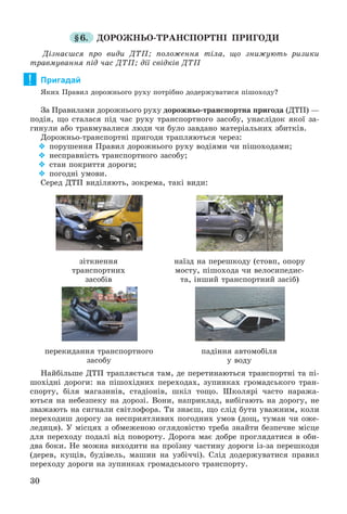 30
§6. ÄÎÐÎÆÍÜÎ-ÒÐÀÍÑÏÎÐÒÍІ ÏÐÈÃÎÄÈ
Äіçíàєøñÿ ïðî âèäè ÄÒÏ; ïîëîæåííÿ òіëà, ùî çíèæóþòü ðèçèêè
òðàâìóâàííÿ ïіä ÷àñ ÄÒÏ; äії ñâіäêіâ ÄÒÏ
Пригадай
ßêèõ Ïðàâèë äîðîæíüîãî ðóõó ïîòðіáíî äîäåðæóâàòèñÿ ïіøîõîäó?
Çà Ïðàâèëàìè äîðîæíüîãî ðóõó äîðîæíüî-òðàíñïîðòíà ïðèãîäà (ÄÒÏ) —
ïîäіÿ, ùî ñòàëàñÿ ïіä ÷àñ ðóõó òðàíñïîðòíîãî çàñîáó, óíàñëіäîê ÿêîї çà-
ãèíóëè àáî òðàâìóâàëèñÿ ëþäè ÷è áóëî çàâäàíî ìàòåðіàëüíèõ çáèòêіâ.
Äîðîæíüî-òðàíñïîðòíі ïðèãîäè òðàïëÿþòüñÿ ÷åðåç:
 ïîðóøåííÿ Ïðàâèë äîðîæíüîãî ðóõó âîäіÿìè ÷è ïіøîõîäàìè;
 íåñïðàâíіñòü òðàíñïîðòíîãî çàñîáó;
 ñòàí ïîêðèòòÿ äîðîãè;
 ïîãîäíі óìîâè.
Ñåðåä ÄÒÏ âèäіëÿþòü, çîêðåìà, òàêі âèäè:
çіòêíåííÿ
òðàíñïîðòíèõ
çàñîáіâ
ïåðåêèäàííÿ òðàíñïîðòíîãî
çàñîáó
ïàäіííÿ àâòîìîáіëÿ
ó âîäó
íàїçä íà ïåðåøêîäó (ñòîâï, îïîðó
ìîñòó, ïіøîõîäà ÷è âåëîñèïåäèñ-
òà, іíøèé òðàíñïîðòíèé çàñіá)
Íàéáіëüøå ÄÒÏ òðàïëÿєòüñÿ òàì, äå ïåðåòèíàþòüñÿ òðàíñïîðòíі òà ïі-
øîõіäíі äîðîãè: íà ïіøîõіäíèõ ïåðåõîäàõ, çóïèíêàõ ãðîìàäñüêîãî òðàí-
ñïîðòó, áіëÿ ìàãàçèíіâ, ñòàäіîíіâ, øêіë òîùî. Øêîëÿðі ÷àñòî íàðàæà-
þòüñÿ íà íåáåçïåêó íà äîðîçі. Âîíè, íàïðèêëàä, âèáіãàþòü íà äîðîãó, íå
çâàæàþòü íà ñèãíàëè ñâіòëîôîðà. Òè çíàєø, ùî ñëіä áóòè óâàæíèì, êîëè
ïåðåõîäèø äîðîãó çà íåñïðèÿòëèâèõ ïîãîäíèõ óìîâ (äîù, òóìàí ÷è îæå-
ëåäèöÿ). Ó ìіñöÿõ ç îáìåæåíîþ îãëÿäîâіñòþ òðåáà çíàéòè áåçïå÷íå ìіñöå
äëÿ ïåðåõîäó ïîäàëі âіä ïîâîðîòó. Äîðîãà ìàє äîáðå ïðîãëÿäàòèñÿ â îáè-
äâà áîêè. Íå ìîæíà âèõîäèòè íà ïðîїçíó ÷àñòèíó äîðîãè іç-çà ïåðåøêîäè
(äåðåâ, êóùіâ, áóäіâåëü, ìàøèí íà óçáі÷÷і). Ñëіä äîäåðæóâàòèñÿ ïðàâèë
ïåðåõîäó äîðîãè íà çóïèíêàõ ãðîìàäñüêîãî òðàíñïîðòó.
!
 