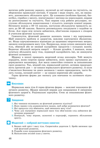 46
ìàòè÷íî ðîáè ðàíêîâó çàðÿäêó, âêëþ÷àé äî íåї âïðàâè íà ãíó÷êіñòü, íà
çáåðåæåííÿ ïðàâèëüíîї ïîñòàâè. Є âïðàâè і âèäè ñïîðòó, ÿêі, ÿê ââàæà-
þòü, äîïîìàãàþòü çáіëüøèòè çðіñò. Öå ïëàâàííÿ (îñîáëèâî áðàñîì), áàñ-
êåòáîë, ñòðèáêè ó âèñîòó, ïіäòÿãóâàííÿ і âèñіííÿ íà ïåðåêëàäèíі, âïðàâè
íà ðîçòÿãóâàííÿ òà ãíó÷êіñòü. Òàêі âïðàâè ñëіä ðîáèòè ðåãóëÿðíî, ïî-
ñòóïîâî çáіëüøóþ÷è íàâàíòàæåííÿ і êіëüêіñòü ïîâòîðіâ êîæíîї âïðàâè.
Ïî÷èíàòè ìîæíà ç 10–15 õâèëèí, ïîñòóïîâî çáіëüøóþ÷è òðèâàëіñòü çà-
íÿòü äî 30–40 õâèëèí. Çàíÿòòÿ ðåêîìåíäóþòü ïîєäíóâàòè ç õîäüáîþ òà
áіãîì. Àëå ïåðø íіæ ïî÷àòè çàéìàòèñÿ, îáîâ’ÿçêîâî ïîðàäüñÿ ç ëіêàðåì
é ó÷èòåëåì ôіçè÷íîї êóëüòóðè.
Ñàìîïî÷óòòÿ, ôіçè÷íèé ðîçâèòîê çàëåæàòü òàêîæ і âіä õàð÷óâàííÿ.
Ùîá óíèêíóòè ïðîáëåì çі çäîðîâ’ÿì, âàæëèâî õàð÷óâàòèñÿ çáàëàíñîâà-
íî. ßêùî õàð÷óâàòèìåøñÿ âіäïîâіäíî äî ùîäåííèõ åíåðãåòè÷íèõ âèòðàò,
çìîæåø êîíòðîëþâàòè ìàñó òіëà. Íàïðèêëàä, ÿêùî õî÷åø çìåíøèòè ìàñó
òіëà, îáìåæóé àáî íå âæèâàé êàëîðіéíèõ ïðîäóêòіâ і ñîëîäêèõ íàïîїâ.
Âîäíî÷àñ çáіëüøóé âèòðàòè åíåðãії — áіëüøå ðóõàéñÿ. І íàâïàêè, ÿêùî
õî÷åòüñÿ çáіëüøèòè ìàñó òіëà, ïіäâèùóé êàëîðіéíіñòü їæі, íå çíèæóþ÷è
ôіçè÷íîї àêòèâíîñòі.
Ùîðîêó â øêîëі ïðîâîäÿòü ìåäè÷íèé îãëÿä øêîëÿðіâ. Òîáі ìîæóòü
ïîðàäèòè, ÿêèì ñïîðòîì êðàùå çàéìàòèñÿ, ÿêèõ ïðàâèë õàð÷óâàííÿ äî-
äåðæóâàòèñÿ íàñàìïåðåä. Àëå ìàєø ñàìîñòіéíî ñòåæèòè çà ïîêàçíèêàìè
ñâîãî ðîçâèòêó. Òàê, ìіöíèé ñîí, íîðìàëüíèé àïåòèò, àêòèâíà ïðàöåçäàò-
íіñòü ïðîòÿãîì äíÿ — öå îçíàêè íîðìàëüíîãî ôіçè÷íîãî ðîçâèòêó. À êîëè
ç’ÿâëÿєòüñÿ áåçñîííÿ ÷è äîâãî çàñèíàєø і âàæêî ïðîêèäàєøñÿ, ÷àñòî áî-
ëèòü ãîëîâà, ïîãàíèé àïåòèò — öå îçíàêè ïåðåâòîìè àáî õâîðîáè.
Ãàðíà ôіçè÷íà ôîðìà äàє íàñíàãó äëÿ íàâ÷àííÿ òà àêòèâíîãî âіäïî-
÷èíêó.
Висновок
Íîðìàëüíà ìàñà òіëà é ãàðíà ôіçè÷íà ôîðìà — âàæëèâі ïîêàçíèêè ôі-
çè÷íîãî ðîçâèòêó. Ùîäíÿ âèêîíóé âïðàâè äëÿ ïîêðàùåííÿ é çìіöíåííÿ
ôіçè÷íîãî çäîðîâ’ÿ. Ðàöіîíàëüíî õàð÷óéñÿ. Ñòåæ çà ïîêàçíèêàìè ôіçè÷-
íîãî ðîçâèòêó.
Завдання
1. ßêі ÷èííèêè âïëèâàþòü íà ôіçè÷íèé ðîçâèòîê ïіäëіòêà?
2. ßêèõ ïðàâèë ñëіä äîäåðæóâàòèñÿ ùîäíÿ, ùîá äîáðå ðîçâèâàòèñÿ ôіçè÷íî?
3. ßêі ïðîäóêòè ñëіä îáìåæèòè, ùîá çìåíøèòè ìàñó òіëà?
4. ×îìó äëÿ ïіäòðèìêè íîðìàëüíîї ìàñè òіëà îáîâ’ÿçêîâî ñëіä çàéìàòèñÿ ôі-
çè÷íèìè âïðàâàìè?
5. Ïîìіðêóé, ÷îìó âïðàâè, çàçíà÷åíі â ïàðàãðàôі, ñïðèÿþòü çáіëüøåííþ
çðîñòó.
Моделюй — набувай життєвих навичок
1. Âèçíà÷ ñâіé çðіñò і ìàñó òіëà. Ñêîðèñòàéñÿ äîäàòêîì 1. Çðîáè âèñíîâîê ïðî
ñâіé ôіçè÷íèé ðîçâèòîê.
2. Ðîçðîáè ïëàí ïîêðàùåííÿ ôіçè÷íîãî ðîçâèòêó.
3. Íàïîëåãëèâî âòіëþé ïëàí ó æèòòÿ.
?
 