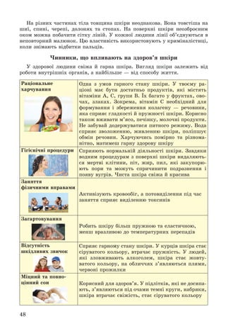 48
Íà ðіçíèõ ÷àñòèíàõ òіëà òîâùèíà øêіðè íåîäíàêîâà. Âîíà òîâñòіøà íà
øèї, ñïèíі, ÷åðåïі, äîëîíÿõ òà ñòîïàõ. Íà ïîâåðõíі øêіðè íåîçáðîєíèì
îêîì ìîæíà ïîáà÷èòè ñіòêó ëіíіé. Ó êîæíîї ëþäèíè ëіíії îá’єäíóþòüñÿ â
íåïîâòîðíèé ìàëþíîê. Öþ âëàñòèâіñòü âèêîðèñòîâóþòü ó êðèìіíàëіñòèöі,
êîëè çíіìàþòü âіäáèòêè ïàëüöіâ.
×èííèêè, ùî âïëèâàþòü íà çäîðîâ’ÿ øêіðè
Ó çäîðîâîї ëþäèíè ñâіæà é ãàðíà øêіðà. Âèãëÿä øêіðè çàëåæèòü âіä
ðîáîòè âíóòðіøíіõ îðãàíіâ, à íàéáіëüøå — âіä ñïîñîáó æèòòÿ.
Ðàöіîíàëüíå
õàð÷óâàííÿ
Îäíà ç óìîâ ãàðíîãî ñòàíó øêіðè. Ó òâîєìó ðà-
öіîíі ìàє áóòè äîñòàòíüî ïðîäóêòіâ, ÿêі ìіñòÿòü
âіòàìіíè À, Ñ, ãðóïè Â. Їõ áàãàòî ó ôðóêòàõ, îâî-
÷àõ, çëàêàõ. Çîêðåìà, âіòàìіí Ñ íåîáõіäíèé äëÿ
ôîðìóâàííÿ і çáåðåæåííÿ êîëàãåíó — ðå÷îâèíè,
ÿêà ñïðèÿє ãëàäêîñòі é ïðóæíîñòі øêіðè. Êîðèñíî
òàêîæ âæèâàòè ì’ÿñî, ïå÷іíêó, ìîëî÷íі ïðîäóêòè.
Íå çàáóâàé äîäåðæóâàòèñÿ ïèòíîãî ðåæèìó. Âîäà
ñïðèÿє çâîëîæåííþ, æèâëåííþ øêіðè, ïîëіïøóє
îáìіí ðå÷îâèí. Õàð÷óþ÷èñü ïîìіðíî òà ðіçíîìà-
íіòíî, ìàòèìåø ãàðíó çäîðîâó øêіðó
Ãіãієíі÷íі ïðîöåäóðè Ñïðèÿþòü íîðìàëüíіé äіÿëüíîñòі øêіðè. Çàâäÿêè
âîäíèì ïðîöåäóðàì ç ïîâåðõíі øêіðè âèäàëÿþòü-
ñÿ ìåðòâі êëіòèíè, ïіò, æèð, ïèë, ÿêі çàêóïîðþ-
þòü ïîðè òà ìîæóòü ñïðè÷èíèòè ïîäðàçíåííÿ і
ïîÿâó âóãðіâ. ×èñòà øêіðà ñâіæà é êðàñèâà
Çàíÿòòÿ
ôіçè÷íèìè âïðàâàìè
Àêòèâіçóþòü êðîâîîáіã, à ïîòîâèäіëåííÿ ïіä ÷àñ
çàíÿòòÿ ñïðèÿє âèäіëåííþ òîêñèíіâ
Çàãàðòîâóâàííÿ
Ðîáèòü øêіðó áіëüø ïðóæíîþ òà åëàñòè÷íîþ,
ìåíø âðàçëèâîþ äî òåìïåðàòóðíèõ ïåðåïàäіâ
Âіäñóòíіñòü
øêіäëèâèõ çâè÷îê
Ñïðèÿє ãàðíîìó ñòàíó øêіðè. Ó êóðöіâ øêіðà ñòàє
ñіðóâàòîãî êîëüîðó, âòðà÷àє ïðóæíіñòü. Ó ëþäåé,
ÿêі çëîâæèâàþòü àëêîãîëåì, øêіðà ñòàє æîâòó-
âàòîãî êîëüîðó, íà îáëè÷÷ÿõ ç’ÿâëÿþòüñÿ ïëÿìè,
÷åðâîíі ïðîæèëêè
Ìіöíèé òà ïîâíî-
öіííèé ñîí Êîðèñíèé äëÿ çäîðîâ’ÿ. Ó ïіäëіòêіâ, ÿêі íå äîñèïà-
þòü, ç’ÿâëÿþòüñÿ ïіä î÷àìè òåìíі êðóãè, íàáðÿêè,
øêіðà âòðà÷àє ñâіæіñòü, ñòàє ñіðóâàòîãî êîëüîðó
 