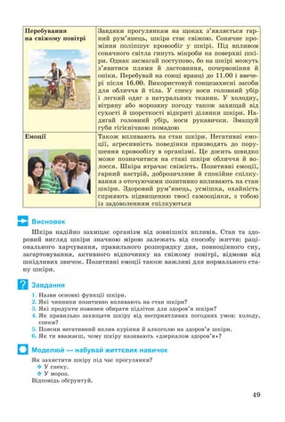 49
Ïåðåáóâàííÿ
íà ñâіæîìó ïîâіòðі
Çàâäÿêè ïðîãóëÿíêàì íà ùîêàõ ç’ÿâëÿєòüñÿ ãàð-
íèé ðóì’ÿíåöü, øêіðà ñòàє ñâіæîþ. Ñîíÿ÷íå ïðî-
ìіííÿ ïîëіïøóє êðîâîîáіã ó øêіðі. Ïіä âïëèâîì
ñîíÿ÷íîãî ñâіòëà ãèíóòü ìіêðîáè íà ïîâåðõíі øêі-
ðè. Îäíàê çàñìàãàé ïîñòóïîâî, áî íà øêіðі ìîæóòü
ç’ÿâèòèñÿ ïëÿìè é ëàñòîâèííÿ, ïî÷åðâîíіííÿ é
îïіêè. Ïåðåáóâàé íà ñîíöі âðàíöі äî 11.00 і ââå÷å-
ðі ïіñëÿ 16.00. Âèêîðèñòîâóé ñîíöåçàõèñíі çàñîáè
äëÿ îáëè÷÷ÿ é òіëà. Ó ñïåêó íîñè ãîëîâíèé óáіð
і ëåãêèé îäÿã ç íàòóðàëüíèõ òêàíèí. Ó õîëîäíó,
âіòðÿíó àáî ìîðîçÿíó ïîãîäó òàêîæ çàõèùàé âіä
ñóõîñòі é øîðñòêîñòі âіäêðèòі äіëÿíêè øêіðè. Íà-
äÿãàé ãîëîâíèé óáіð, íîñè ðóêàâè÷êè. Çìàùóé
ãóáè ãіãієíі÷íîþ ïîìàäîþ
Åìîöії Òàêîæ âïëèâàþòü íà ñòàí øêіðè. Íåãàòèâíі åìî-
öії, àãðåñèâíіñòü ïîâåäіíêè ïðèçâîäÿòü äî ïîðó-
øåííÿ êðîâîîáіãó â îðãàíіçìі. Öå äîñèòü øâèäêî
ìîæå ïîçíà÷èòèñÿ íà ñòàíі øêіðè îáëè÷÷ÿ é âî-
ëîññÿ. Øêіðà âòðà÷àє ñâіæіñòü. Ïîçèòèâíі åìîöії,
ãàðíèé íàñòðіé, äîáðîçè÷ëèâå é ñïîêіéíå ñïіëêó-
âàííÿ ç îòî÷óþ÷èìè ïîçèòèâíî âïëèâàþòü íà ñòàí
øêіðè. Çäîðîâèé ðóì’ÿíåöü, óñìіøêà, îõàéíіñòü
ñïðèÿþòü ïіäâèùåííþ òâîєї ñàìîîöіíêè, ç òîáîþ
іç çàäîâîëåííÿì ñïіëêóþòüñÿ
Висновок
Øêіðà íàäіéíî çàõèùàє îðãàíіçì âіä çîâíіøíіõ âïëèâіâ. Ñòàí òà çäî-
ðîâèé âèãëÿä øêіðè çíà÷íîþ ìіðîþ çàëåæàòü âіä ñïîñîáó æèòòÿ: ðàöі-
îíàëüíîãî õàð÷óâàííÿ, ïðàâèëüíîãî ðîçïîðÿäêó äíÿ, ïîâíîöіííîãî ñíó,
çàãàðòîâóâàííÿ, àêòèâíîãî âіäïî÷èíêó íà ñâіæîìó ïîâіòðі, âіäìîâè âіä
øêіäëèâèõ çâè÷îê. Ïîçèòèâíі åìîöії òàêîæ âàæëèâі äëÿ íîðìàëüíîãî ñòà-
íó øêіðè.
Завдання
1. Íàçâè îñíîâíі ôóíêöії øêіðè.
2. ßêі ÷èííèêè ïîçèòèâíî âïëèâàþòü íà ñòàí øêіðè?
3. ßêі ïðîäóêòè ïîâèíåí îáèðàòè ïіäëіòîê äëÿ çäîðîâ’ÿ øêіðè?
4. ßê ïðàâèëüíî çàõèùàòè øêіðó âіä íåñïðèÿòëèâèõ ïîãîäíèõ óìîâ: õîëîäó,
ñïåêè?
5. Ïîÿñíè íåãàòèâíèé âïëèâ êóðіííÿ é àëêîãîëþ íà çäîðîâ’ÿ øêіðè.
6. ßê òè ââàæàєø, ÷îìó øêіðó íàçèâàþòü «äçåðêàëîì çäîðîâ’ÿ»?
Моделюй — набувай життєвих навичок
ßê çàõèñòèòè øêіðó ïіä ÷àñ ïðîãóëÿíêè?
 Ó ñïåêó.
 Ó ìîðîç.
Âіäïîâіäü îáґðóíòóé.
?
 