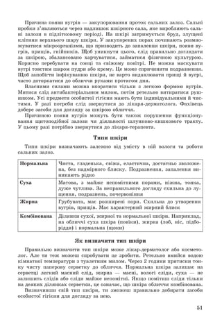 51
Ïðè÷èíà ïîÿâè âóãðіâ — çàêóïîðþâàííÿ ïðîòîê ñàëüíèõ çàëîç. Ñàëüíі
ïðîáêè ç’ÿâëÿþòüñÿ ÷åðåç íàäëèøîê øêіðíîãî ñàëà, ÿêå âèðîáëÿþòü ñàëü-
íі çàëîçè â ïіäëіòêîâîìó ïåðіîäі. Íà øêіðі çàòðèìóєòüñÿ áðóä, çëóùåíі
êëіòèíè âåðõíüîãî øàðó øêіðè. Ó çàêóïîðåíèõ ïîðàõ ïî÷èíàþòü ðîçìíî-
æóâàòèñÿ ìіêðîîðãàíіçìè, ùî ïðèçâîäèòü äî çàïàëåííÿ øêіðè, ïîÿâè âó-
ãðіâ, ïðèùіâ, ãíіéíèêіâ. Ùîá óíèêíóòè öüîãî, ñëіä ïðàâèëüíî äîãëÿäàòè
çà øêіðîþ, çáàëàíñîâàíî õàð÷óâàòèñÿ, çàéìàòèñÿ ôіçè÷íîþ êóëüòóðîþ.
Êîðèñíî ïåðåáóâàòè íà ñîíöі òà ñâіæîìó ïîâіòðі. Íå ìîæíà ìàñêóâàòè
âóãðі òîâñòèì øàðîì ïóäðè àáî êðåìó. Öå ìîæå ñïðè÷èíèòè ïîäðàçíåííÿ.
Ùîá çàïîáіãòè іíôіêóâàííþ øêіðè, íå âàðòî âèäàâëþâàòè ïðèùі é âóãðі,
÷àñòî äîòîðêàòèñÿ äî îáëè÷÷ÿ ðóêàìè ïðîòÿãîì äíÿ.
Âëàñíèìè ñèëàìè ìîæíà âïîðàòèñÿ òіëüêè ç ëåãêîþ ôîðìîþ âóãðіâ.
Ìèòèñÿ ñëіä àíòèáàêòåðіàëüíèì ìèëîì, ïîòіì ðåòåëüíî âèòèðàòèñÿ ðóø-
íèêîì. Óñі ïðåäìåòè îñîáèñòîї ãіãієíè ìàþòü áóòè іíäèâіäóàëüíèìè é ÷èñ-
òèìè. Ó ðàçі ïîòðåáè ñëіä çâåðíóòèñÿ äî ëіêàðÿ-äåðìàòîëîãà. Ôàõіâåöü
äîáåðå çàñîáè äëÿ äîãëÿäó çà øêіðîþ îáëè÷÷ÿ.
Ïðè÷èíîþ ïîÿâè âóãðіâ ìîæóòü áóòè òàêîæ ïîðóøåííÿ ôóíêöіîíó-
âàííÿ ùèòîïîäіáíîї çàëîçè ÷è äіÿëüíîñòі øëóíêîâî-êèøêîâîãî òðàêòó.
Ó öüîìó ðàçі ïîòðіáíî çâåðíóòèñÿ äî ëіêàðÿ-òåðàïåâòà.
Òèïè øêіðè
Òèïè øêіðè âèçíà÷àþòü çàëåæíî âіä óìіñòó â íіé âîëîãè òà ðîáîòè
ñàëüíèõ çàëîç.
Íîðìàëüíà ×èñòà, ãëàäåíüêà, ñâіæà, åëàñòè÷íà, äîñòàòíüî çâîëîæå-
íà, áåç íàäìіðíîãî áëèñêó. Ïîäðàçíåííÿ, çàïàëåííÿ âè-
íèêàþòü ðіäêî
Ñóõà Ìàòîâà, ç ìàéæå íåïîìіòíèìè ïîðàìè, íіæíà, òîíêà,
äóæå ÷óòëèâà. Çà íåïðàâèëüíîãî äîãëÿäó ñõèëüíà äî ëó-
ùåííÿ, ïîäðàçíåíü, ïî÷åðâîíіííÿ
Æèðíà Ãðóáóâàòà, ìàє ðîçøèðåíі ïîðè. Ñõèëüíà äî óòâîðåííÿ
âóãðіâ, ïðèùіâ. Ìàє õàðàêòåðíèé æèðíèé áëèñê
Êîìáіíîâàíà Äіëÿíêè ñóõîї, æèðíîї òà íîðìàëüíîї øêіðè. Íàïðèêëàä,
íà îáëè÷÷і ñóõà øêіðà (ïîâіêè), æèðíà (ëîá, íіñ, ïіäáî-
ðіääÿ) і íîðìàëüíà (ùîêè)
ßê âèçíà÷èòè òèï øêіðè
Ïðàâèëüíî âèçíà÷èòè òèï øêіðè ìîæå ëіêàð-äåðìàòîëîã àáî êîñìåòî-
ëîã. Àëå òè òåæ ìîæåø ñïðîáóâàòè öå çðîáèòè. Ðåòåëüíî âìèéñÿ âîäîþ
êіìíàòíîї òåìïåðàòóðè ç òóàëåòíèì ìèëîì. ×åðåç 2 ãîäèíè ïðèòèñíè òîí-
êó ÷èñòó ïàïåðîâó ñåðâåòêó äî îáëè÷÷ÿ. Íîðìàëüíà øêіðà çàëèøàє íà
ñåðâåòöі ëåãêèé ìàñíèé ñëіä, æèðíà — ìàñíі, âîëîãі ñëіäè, ñóõà — íå
çàëèøèòü ñëіäіâ àáî ñëіäè ìàéæå íåïîìіòíі. ßêùî ïîìіòèø ñëіäè òіëüêè
íà äåÿêèõ äіëÿíêàõ ñåðâåòêè, öå îçíà÷àє, ùî øêіðà îáëè÷÷ÿ êîìáіíîâàíà.
Âèçíà÷èâøè ñâіé òèï øêіðè, òè çìîæåø ïðàâèëüíî äîáèðàòè çàñîáè
îñîáèñòîї ãіãієíè äëÿ äîãëÿäó çà íåþ.
 