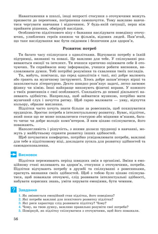 56
Íàâàíòàæåííÿ â øêîëі, іíîäі íåïðîñòі ñòîñóíêè ç îòî÷óþ÷èìè ìîæóòü
ïðèçâåñòè äî ïåðåâòîìè, ïîãіðøåííÿ ñàìîïî÷óòòÿ. Òîìó âàæëèâî íàâ÷è-
òèñÿ ÷åðãóâàòè íàâ÷àííÿ і âіäïî÷èíîê. Ó áóäü-ÿêіé ñèòóàöії, ïåðø íіæ
ïðèéíÿòè ðіøåííÿ, îáìіðêóé íàñëіäêè.
Îñîáëèâіñòþ ïіäëіòêîâîãî âіêó є áàæàííÿ íàñëіäóâàòè ïîâåäіíêó îòî÷ó-
þ÷èõ, óëþáëåíèõ ãåðîїâ êíèæîê ÷è ôіëüìіâ, âіäîìèõ ëþäåé. Ïàì’ÿòàé,
ùî òàêå íàñëіäóâàííÿ ìàє áóòè ñâіäîìèì і áåçïå÷íèì äëÿ çäîðîâ’ÿ.
Ðîçâèòîê ïîòðåá
Òè áàãàòî ÷àñó ñïіëêóєøñÿ ç îäíîëіòêàìè. Âіä÷óâàєø ïîòðåáó â їõíіé
ïіäòðèìöі, âèçíàííі òà ïîâàçі. Öå âàæëèâî äëÿ òåáå. Ó ñïіëêóâàííі ðîç-
âèâàþòüñÿ åìîöії òà іíòåëåêò. Òè â÷èøñÿ êðèòè÷íî îöіíþâàòè ñåáå é îòî-
÷óþ÷èõ. Òè ñïðèéìàєø íîâó іíôîðìàöіþ, ó÷èøñÿ ðîáèòè âèñíîâêè, âè-
ñëîâëþâàòè äóìêè. Òîáі ïîòðіáíі ðîçóìіííÿ òà ñõâàëåííÿ òâîїõ ïîãëÿäіâ.
Òè, ìàáóòü, ïîìі÷àєø, ùî ñåðåä îäíîëіòêіâ є òàêі, ÿêі äîáðå ìàëþþòü
àáî ãðàþòü íà ìóçè÷íîìó іíñòðóìåíòі. Õòîñü äîáðå çàïàì’ÿòîâóє âіðøі òà
çàõîïëþєòüñÿ ëіòåðàòóðîþ. Äåõòî øâèäêî ðîçâ’ÿçóє çàäà÷і, ëåãêî çàñâîþє
ôіçèêó ÷è õіìіþ. Іíøі íàéêðàùå âèêîíóþòü ôіçè÷íі âïðàâè. Ó êîæíîãî
ç òâîїõ ðîâåñíèêіâ є ñâîї îñîáëèâîñòі. Ñõèëüíіñòü äî ïåâíîї äіÿëüíîñòі íà-
çèâàþòü çäіáíіñòþ. Íàïðèêëàä, ùîá çàéìàòèñÿ ìóçèêîþ, ïîòðіáíî ìàòè
ìóçè÷íèé ñëóõ і ïî÷óòòÿ ðèòìó. Ùîá ãàðíî ìàëþâàòè — óÿâó, âіä÷óòòÿ
êîëüîðó, îáðàçíå ìèñëåííÿ.
Ïіäëіòêè ÷àñòî õî÷óòü çíàòè áіëüøå çà ðîâåñíèêіâ, ùîá ïîõèçóâàòèñÿ
åðóäèöієþ. Çðîñòàє ïîòðåáà â іíòåëåêòóàëüíîìó ðîçâèòêó. Áóâàє, ïіäëіòîê,
ÿêèé ïîêè ùî íå ìîæå ïîõâàëèòèñÿ ñòàòóðîþ àáî ìіöíèìè ì’ÿçàìè, áàãà-
òî ÷èòàє ÷è äîáðå âîëîäіє êîìï’þòåðîì. Ç íèì öіêàâî ñïіëêóâàòèñÿ, éîãî
ïîâàæàþòü.
Íàïîëåãëèâіñòü і ðіøó÷іñòü, ç ÿêèìè äîëàєø òðóäíîùі â íàâ÷àííі, ìî-
æóòü ó ìàéáóòíüîìó ñïðèÿòè ðîçâèòêó іíøèõ çäіáíîñòåé.
Ùîá ïî÷óâàòèñÿ êîìôîðòíî, ïîòðіáíî óñâіäîìëþâàòè ïîòðåáè, âàæëèâі
äëÿ òåáå â ïіäëіòêîâîìó âіöі, äîêëàäàòè çóñèëü äëÿ ðîçâèòêó çäіáíîñòåé òà
ñàìîâäîñêîíàëåííÿ.
Висновок
Ïіäëіòêè ïåðåæèâàþòü ïåðіîä øâèäêèõ çìіí â îðãàíіçìі. Çìіíè â åìî-
öіéíîìó ñòàíі âïëèâàþòü íà çäîðîâ’ÿ, ñòîñóíêè ç îòî÷óþ÷èìè, ïîòðåáè.
Ïіäëіòêè âіä÷óâàþòü ïîòðåáó â äðóæáі òà ñïіëêóâàííі ç ðîâåñíèêàìè,
ïðàãíóòü âèçíàííÿ ñâîїõ çäіáíîñòåé. Ùîá ç òîáîþ áóëî öіêàâî ñïіëêóâà-
òèñÿ, ùîá ïîâàæàëè îòî÷óþ÷і, ñëіä ðîçâèâàòè іíòåëåêòóàëüíі çäіáíîñòі,
íàáóâàòè êîðèñíèõ çíàíü, óìіòè êåðóâàòè åìîöіÿìè, áóòè ÷åìíèì.
Завдання
1. ßê çìіíþєòüñÿ åìîöіéíèé ñòàí ïіäëіòêà, éîãî ïîâåäіíêà?
2. ßêі ïîòðåáè âàæëèâі äëÿ ïñèõі÷íîãî ðîçâèòêó ïіäëіòêà?
3. ßêі ðèñè õàðàêòåðó ñëіä ðîçâèâàòè ïіäëіòêó? ×îìó?
4. ×îìó, íà òâîþ äóìêó, âàæëèâî ïðàâèëüíî ðîçóìіòè ñâîї ïîòðåáè?
5. Ïîìіðêóé, ÿê ïіäëіòêó ñïіëêóâàòèñÿ ç îòî÷óþ÷èìè, ùîá éîãî ïîâàæàëè.
?
 