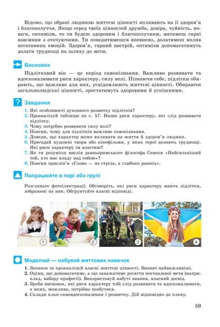 59
Âіäîìî, ùî îáðàíі ëþäèíîþ æèòòєâі öіííîñòі âïëèâàþòü íà її çäîðîâ’ÿ
і áëàãîïîëó÷÷ÿ. ßêùî ñåðåä òâîїõ öіííîñòåé äðóæáà, äîâіðà, ÷óéíіñòü, ïî-
âàãà, îïòèìіçì, òî òè áóäåø çäîðîâèì і áëàãîïîëó÷íèì, ìàòèìåø ãàðíі
âçàєìèíè ç îòî÷óþ÷èìè. Òè ïîâîäèòèìåøñÿ âïåâíåíî, äîëàòèìåø âïëèâ
íåãàòèâíèõ åìîöіé. Çäîðîâ’ÿ, ãàðíèé íàñòðіé, îïòèìіçì äîïîìàãàòèìóòü
äîëàòè òðóäíîùі íà øëÿõó äî ìåòè.
Висновок
Ïіäëіòêîâèé âіê — öå ïåðіîä ñàìîïіçíàííÿ. Âàæëèâî ðîçâèâàòè òà
âäîñêîíàëþâàòè ðèñè õàðàêòåðó, ñèëó âîëі. Ïіçíàþ÷è ñåáå, ïіäëіòêè îáè-
ðàþòü, ùî âàæëèâî äëÿ íèõ, óñâіäîìëþþòü æèòòєâі öіííîñòі. Îáèðàþ÷è
çàãàëüíîëþäñüêі öіííîñòі, çðîñòàòèìóòü çäîðîâèìè é óñïіøíèìè.
Завдання
1. ßêі îñîáëèâîñòі äóõîâíîãî ðîçâèòêó ïіäëіòêіâ?
2. Ïðîàíàëіçóé òàáëèöþ íà ñ. 57. Íàçâè ðèñè õàðàêòåðó, ÿêі ñëіä ðîçâèâàòè
ïіäëіòêó.
3. ×îìó ïîòðіáíî ðîçâèâàòè ñèëó âîëі?
4. Ïîÿñíè, ÷îìó äëÿ ïіäëіòêіâ âàæëèâå ñàìîïіçíàííÿ.
5. Äîâåäè, ùî õàðàêòåð ìîæå âïëèâàòè íà æèòòÿ é çäîðîâ’ÿ ëþäèíè.
6. Ïðèãàäàé õóäîæíі òâîðè àáî êіíîôіëüìè, ó ÿêèõ ãåðîї äîëàþòü òðóäíîùі.
ßêі ðèñè õàðàêòåðó їì âëàñòèâі?
7. ßê òè ðîçóìієø âèñëіâ äàâíüîðèìñüêîãî ôіëîñîôà Ñåíåêè «Íàéñèëüíіøèé
òîé, õòî ìàє âëàäó íàä ñîáîþ»?
8. Ïîÿñíè ïðèñëіâ’ÿ «Ñëîâî — íå ñòðіëà, à ãëèáîêî ðàíèòü».
Попрацюйте в парі або групі
Ðîçãëÿíüòå ôîòîіëþñòðàöії. Îáãîâîðіòü, ÿêі ðèñè õàðàêòåðó ìàþòü ïіäëіòêè,
çîáðàæåíі íà íèõ. Îáґðóíòóéòå âëàñíі âіäïîâіäі.
1 2 3 4
Моделюй — набувай життєвих навичок
1. Çàïèøè òà ïðîàíàëіçóé âëàñíі æèòòєâі öіííîñòі. Âèçíà÷ íàéâàæëèâіøі.
2. Îöіíè, ùî äîïîìàãàòèìå, à ùî çàâàæàòèìå äîñÿãòè ïîñòàâëåíîї ìåòè (íàïðè-
êëàä, âèáîðó ïðîôåñії). Âèêîðèñòîâóé íàáóòі çíàííÿ, âëàñíèé äîñâіä.
3. Çðîáè âèñíîâîê, ÿêі ðèñè õàðàêòåðó òîáі ñëіä ðîçâèâàòè òà âäîñêîíàëþâàòè,
à ÿêèõ, ìîæëèâî, ïîòðіáíî ïîçáóòèñÿ.
4. Ñêëàäè ïëàí ñàìîâäîñêîíàëåííÿ і ðîçâèòêó. Äіé âіäïîâіäíî äî ïëàíó.
?
 