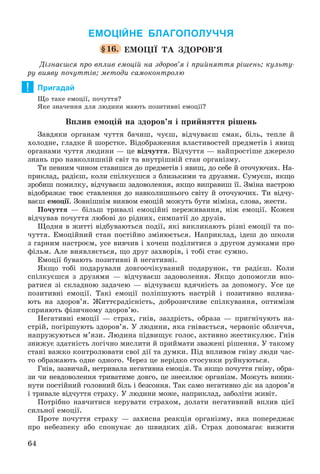 64
ЕМОЦІЙНЕ БЛАГОПОЛУЧЧЯ
§16. ÅÌÎÖІЇ ÒÀ ÇÄÎÐÎÂ’ß
Äіçíàєøñÿ ïðî âïëèâ åìîöіé íà çäîðîâ’ÿ і ïðèéíÿòòÿ ðіøåíü; êóëüòó-
ðó âèÿâó ïî÷óòòіâ; ìåòîäè ñàìîêîíòðîëþ
Пригадай
Ùî òàêå åìîöії, ïî÷óòòÿ?
ßêå çíà÷åííÿ äëÿ ëþäèíè ìàþòü ïîçèòèâíі åìîöії?
Âïëèâ åìîöіé íà çäîðîâ’ÿ і ïðèéíÿòòÿ ðіøåíü
Çàâäÿêè îðãàíàì ÷óòòÿ áà÷èø, ÷óєø, âіä÷óâàєø ñìàê, áіëü, òåïëå é
õîëîäíå, ãëàäêå é øîðñòêå. Âіäîáðàæåííÿ âëàñòèâîñòåé ïðåäìåòіâ і ÿâèù
îðãàíàìè ÷óòòÿ ëþäèíè — öå âіä÷óòòÿ. Âіä÷óòòÿ — íàéïðîñòіøå äæåðåëî
çíàíü ïðî íàâêîëèøíіé ñâіò òà âíóòðіøíіé ñòàí îðãàíіçìó.
Òè ïåâíèì ÷èíîì ñòàâèøñÿ äî ïðåäìåòіâ і ÿâèù, äî ñåáå é îòî÷óþ÷èõ. Íà-
ïðèêëàä, ðàäієø, êîëè ñïіëêóєøñÿ ç áëèçüêèìè òà äðóçÿìè. Ñóìóєø, ÿêùî
çðîáèø ïîìèëêó, âіä÷óâàєø çàäîâîëåííÿ, ÿêùî âèïðàâèø її. Çìіíà íàñòðîþ
âіäîáðàæàє òâîє ñòàâëåííÿ äî íàâêîëèøíüîãî ñâіòó é îòî÷óþ÷èõ. Òè âіä÷ó-
âàєø åìîöії. Çîâíіøíіì âèÿâîì åìîöіé ìîæóòü áóòè ìіìіêà, ñëîâà, æåñòè.
Ïî÷óòòÿ — áіëüø òðèâàëі åìîöіéíі ïåðåæèâàííÿ, íіæ åìîöії. Êîæåí
âіä÷óâàâ ïî÷óòòÿ ëþáîâі äî ðіäíèõ, ñèìïàòії äî äðóçіâ.
Ùîäíÿ â æèòòі âіäáóâàþòüñÿ ïîäії, ÿêі âèêëèêàþòü ðіçíі åìîöії òà ïî-
÷óòòÿ. Åìîöіéíèé ñòàí ïîñòіéíî çìіíþєòüñÿ. Íàïðèêëàä, іäåø äî øêîëè
ç ãàðíèì íàñòðîєì, óñå âèâ÷èâ і õî÷åø ïîäіëèòèñÿ ç äðóãîì äóìêàìè ïðî
ôіëüì. Àëå âèÿâëÿєòüñÿ, ùî äðóã çàõâîðіâ, і òîáі ñòàє ñóìíî.
Åìîöії áóâàþòü ïîçèòèâíі é íåãàòèâíі.
ßêùî òîáі ïîäàðóâàëè äîâãîî÷іêóâàíèé ïîäàðóíîê, òè ðàäієø. Êîëè
ñïіëêóєøñÿ ç äðóçÿìè — âіä÷óâàєø çàäîâîëåííÿ. ßêùî äîïîìîãëè âïî-
ðàòèñÿ çі ñêëàäíîþ çàäà÷åþ — âіä÷óâàєø âäÿ÷íіñòü çà äîïîìîãó. Óñå öå
ïîçèòèâíі åìîöії. Òàêі åìîöії ïîëіïøóþòü íàñòðіé і ïîçèòèâíî âïëèâà-
þòü íà çäîðîâ’ÿ. Æèòòєðàäіñíіñòü, äîáðîçè÷ëèâå ñïіëêóâàííÿ, îïòèìіçì
ñïðèÿþòü ôіçè÷íîìó çäîðîâ’þ.
Íåãàòèâíі åìîöії — ñòðàõ, ãíіâ, çàçäðіñòü, îáðàçà — ïðèãíі÷óþòü íà-
ñòðіé, ïîãіðøóþòü çäîðîâ’ÿ. Ó ëþäèíè, ÿêà ãíіâàєòüñÿ, ÷åðâîíіє îáëè÷÷ÿ,
íàïðóæóþòüñÿ ì’ÿçè. Ëþäèíà ïіäâèùóє ãîëîñ, àêòèâíî æåñòèêóëþє. Ãíіâ
çíèæóє çäàòíіñòü ëîãі÷íî ìèñëèòè é ïðèéìàòè çâàæåíі ðіøåííÿ. Ó òàêîìó
ñòàíі âàæêî êîíòðîëþâàòè ñâîї äії òà äóìêè. Ïіä âïëèâîì ãíіâó ëþäè ÷àñ-
òî îáðàæàþòü îäíå îäíîãî. ×åðåç öå íåðіäêî ñòîñóíêè ðóéíóþòüñÿ.
Ãíіâ, çàçâè÷àé, íåòðèâàëà íåãàòèâíà åìîöіÿ. Òà ÿêùî ïî÷óòòÿ ãíіâó, îáðà-
çè ÷è íåâäîâîëåííÿ òðèâàòèìå äîâãî, öå çíåñèëþє îðãàíіçì. Ìîæóòü âèíèê-
íóòè ïîñòіéíèé ãîëîâíèé áіëü і áåçñîííÿ. Òàê ñàìî íåãàòèâíî äіє íà çäîðîâ’ÿ
і òðèâàëå âіä÷óòòÿ ñòðàõó. Ó ëþäèíè ìîæå, íàïðèêëàä, çàáîëіòè æèâіò.
Ïîòðіáíî íàâ÷èòèñÿ êåðóâàòè ñòðàõîì, äîëàòè íåãàòèâíèé âïëèâ öієї
ñèëüíîї åìîöії.
Ïðîòå ïî÷óòòÿ ñòðàõó — çàõèñíà ðåàêöіÿ îðãàíіçìó, ÿêà ïîïåðåäæàє
ïðî íåáåçïåêó àáî ñïîíóêàє äî øâèäêèõ äіé. Ñòðàõ äîïîìàãàє âèæèòè
!
 