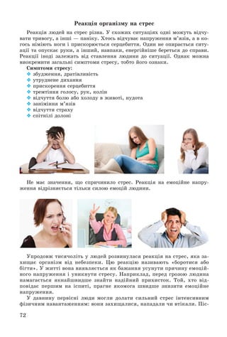 72
Ðåàêöіÿ îðãàíіçìó íà ñòðåñ
Ðåàêöіÿ ëþäåé íà ñòðåñ ðіçíà. Ó ñõîæèõ ñèòóàöіÿõ îäíі ìîæóòü âіä÷ó-
âàòè òðèâîãó, à іíøі — ïàíіêó. Õòîñü âіä÷óâàє íàïðóæåííÿ ì’ÿçіâ, à â êî-
ãîñü íіìіþòü íîãè і ïðèñêîðþєòüñÿ ñåðöåáèòòÿ. Îäèí íå îïèðàєòüñÿ ñèòó-
àöії òà îïóñêàє ðóêè, à іíøèé, íàâïàêè, åíåðãіéíіøå áåðåòüñÿ äî ñïðàâè.
Ðåàêöії іíîäі çàëåæàòü âіä ñòàâëåííÿ ëþäèíè äî ñèòóàöії. Îäíàê ìîæíà
âèîêðåìèòè çàãàëüíі ñèìïòîìè ñòðåñó, òîáòî éîãî îçíàêè.
Ñèìïòîìè ñòðåñó:
 çáóäæåííÿ, äðàòіâëèâіñòü
 óòðóäíåíå äèõàííÿ
 ïðèñêîðåííÿ ñåðöåáèòòÿ
 òðåìòіííÿ ãîëîñó, ðóê, êîëіí
 âіä÷óòòÿ áîëþ àáî õîëîäó â æèâîòі, íóäîòà
 çàíіìіííÿ ì’ÿçіâ
 âіä÷óòòÿ ñòðàõó
 ñïіòíіëі äîëîíі
Íå ìàє çíà÷åííÿ, ùî ñïðè÷èíèëî ñòðåñ. Ðåàêöіÿ íà åìîöіéíå íàïðó-
æåííÿ âіäðіçíÿєòüñÿ òіëüêè ñèëîþ åìîöіé ëþäèíè.
Óïðîäîâæ òèñÿ÷îëіòü ó ëþäåé ðîçâèíóëàñÿ ðåàêöіÿ íà ñòðåñ, ÿêà çà-
õèùàє îðãàíіçì âіä íåáåçïåêè. Öþ ðåàêöіþ íàçèâàþòü «áîðîòèñÿ àáî
áіãòè». Ó æèòòі âîíà âèÿâëÿєòüñÿ ÿê áàæàííÿ óñóíóòè ïðè÷èíó åìîöіé-
íîãî íàïðóæåííÿ і óíèêíóòè ñòðåñó. Íàïðèêëàä, ïåðåä ãðîçîþ ëþäèíà
íàìàãàєòüñÿ ÿêíàéøâèäøå çíàéòè íàäіéíèé ïðèõèñòîê. Òîé, õòî âіä-
ïîâіäàє ïåðøèì íà іñïèòі, ïðàãíå ÿêîìîãà øâèäøå çíèçèòè åìîöіéíå
íàïðóæåííÿ.
Ó äàâíèíó ïåðâіñíі ëþäè ìîãëè äîëàòè ñèëüíèé ñòðåñ іíòåíñèâíèì
ôіçè÷íèì íàâàíòàæåííÿì: âîíè çàõèùàëèñÿ, íàïàäàëè ÷è âòіêàëè. Ïіñ-
 