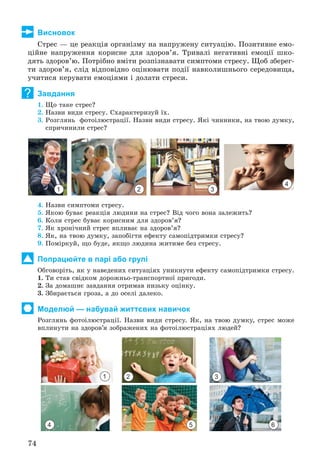 74
Висновок
Ñòðåñ — öå ðåàêöіÿ îðãàíіçìó íà íàïðóæåíó ñèòóàöіþ. Ïîçèòèâíå åìî-
öіéíå íàïðóæåííÿ êîðèñíå äëÿ çäîðîâ’ÿ. Òðèâàëі íåãàòèâíі åìîöії øêî-
äÿòü çäîðîâ’þ. Ïîòðіáíî âìіòè ðîçïіçíàâàòè ñèìïòîìè ñòðåñó. Ùîá çáåðåã-
òè çäîðîâ’ÿ, ñëіä âіäïîâіäíî îöіíþâàòè ïîäії íàâêîëèøíüîãî ñåðåäîâèùà,
ó÷èòèñÿ êåðóâàòè åìîöіÿìè і äîëàòè ñòðåñè.
Завдання
1. Ùî òàêå ñòðåñ?
2. Íàçâè âèäè ñòðåñó. Ñõàðàêòåðèçóé їõ.
3. Ðîçãëÿíü ôîòîіëþñòðàöії. Íàçâè âèäè ñòðåñó. ßêі ÷èííèêè, íà òâîþ äóìêó,
ñïðè÷èíèëè ñòðåñ?
1 2 3
4
4. Íàçâè ñèìïòîìè ñòðåñó.
5. ßêîþ áóâàє ðåàêöіÿ ëþäèíè íà ñòðåñ? Âіä ÷îãî âîíà çàëåæèòü?
6. Êîëè ñòðåñ áóâàє êîðèñíèì äëÿ çäîðîâ’ÿ?
7. ßê õðîíі÷íèé ñòðåñ âïëèâàє íà çäîðîâ’ÿ?
8. ßê, íà òâîþ äóìêó, çàïîáіãòè åôåêòó ñàìîïіäòðèìêè ñòðåñó?
9. Ïîìіðêóé, ùî áóäå, ÿêùî ëþäèíà æèòèìå áåç ñòðåñó.
Попрацюйте в парі або групі
Îáãîâîðіòü, ÿê ó íàâåäåíèõ ñèòóàöіÿõ óíèêíóòè åôåêòó ñàìîïіäòðèìêè ñòðåñó.
1. Òè ñòàâ ñâіäêîì äîðîæíüî-òðàíñïîðòíîї ïðèãîäè.
2. Çà äîìàøíє çàâäàííÿ îòðèìàâ íèçüêó îöіíêó.
3. Çáèðàєòüñÿ ãðîçà, à äî îñåëі äàëåêî.
Моделюй — набувай життєвих навичок
Ðîçãëÿíü ôîòîіëþñòðàöії. Íàçâè âèäè ñòðåñó. ßê, íà òâîþ äóìêó, ñòðåñ ìîæå
âïëèíóòè íà çäîðîâ’ÿ çîáðàæåíèõ íà ôîòîіëþñòðàöіÿõ ëþäåé?
1 2 3
654
?
 