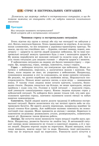 75
§19. ÑÒÐÅÑ Â ÅÊÑÒÐÅÌÀËÜÍÈÕ ÑÈÒÓÀÖІßÕ
Äіçíàєøñÿ, ùî çàãðîæóє ëþäèíі â åêñòðåìàëüíèõ ñèòóàöіÿõ, à ùî äî-
ïîìàãàє âèæèòè; ÿê îïàíóâàòè ñåáå; ÿê íàáóòè íàâè÷îê ïîçèòèâíîãî
ìèñëåííÿ
Пригадай
ßêó ñèòóàöіþ íàçèâàþòü åêñòðåìàëüíîþ?
ßêèé àëãîðèòì äіé â åêñòðåìàëüíèõ ñèòóàöіÿõ?
×èííèêè ñòðåñó â åêñòðåìàëüíèõ ñèòóàöіÿõ
Õòîñü âіäñòàâ âіä ãðóïè â ïîõîäі àáî ïіä ÷àñ åêñêóðñії ÷è çàáëóêàâ ó
ëіñі. Êîãîñü ïîêóñàëè áäæîëè. Õòîñü òðàâìóâàâñÿ ÷è îòðóїâñÿ. À íà êîãîñü
íàïàâ çëîâìèñíèê, ÷è âіí ïîòðàïèâ ó äîðîæíüî-òðàíñïîðòíó ïðèãîäó. Òè
çíàєø, ùî ïіä ÷àñ ñòèõіéíèõ ëèõ — áóðåâіþ, ñíіãîâîї ëàâèíè, ïîâåíі, çåì-
ëåòðóñó — çäîðîâ’þ òà æèòòþ ëþäåé çàãðîæóє íåáåçïåêà. Öі òà іíøі åêñ-
òðåìàëüíі ñèòóàöії ìîæóòü òðàïèòèñÿ áóäü ç êèì і çàøêîäèòè çäîðîâ’þ.
Íå ìîæíà ïåðåäáà÷èòè âñі ìîæëèâі ñèòóàöії òà ñêëàñòè ïëàí äіé. Àëå â
óñіõ òàêèõ ñèòóàöіÿõ äëÿ ëþäèíè ãîëîâíå — çáåðåãòè çäîðîâ’ÿ і âèæèòè.
Ó íåáåçïå÷íèõ ñèòóàöіÿõ íà ëþäèíó äіє áàãàòî ÷èííèêіâ ñòðåñó — ñòðå-
ñîðіâ. Öå, íàïðèêëàä, ñòðàõ, çíåâіðà, ñàìîòíіñòü, ãîëîä і ñïðàãà.
Ñòðàõ — íàéïåðøå ïî÷óòòÿ, ùî ïîâіäîìëÿє ïðî íåáåçïåêó. Ìîæå ïî-
÷àòèñÿ ç ïîáîþâàííÿ, ïåðåëÿêó, à çàêіí÷èòèñÿ æàõîì і ïàíіêîþ. Òàê
áóâàє, êîëè ëþäèíà íå çíàє, ÿê óïîðàòèñÿ ç íåáåçïåêîþ. Íàïðèêëàä,
îïèíèâøèñÿ íàîäèíöі â ëіñі òà çëÿêàâøèñü, íå ìîæå îöіíèòè ñèòóàöіþ.
Íå ðîçóìіє, ÷è äàëåêî ïåðåáóâàє âіä çíàéîìèõ ìіñöü. Ïîðóøóєòüñÿ ñïî-
ñòåðåæëèâіñòü. Ïåíüîê ìîæå çäàòèñÿ ëèñîì, à øóì âіòðó — çàâèâàííÿì
âîâêà. Ó òàêîìó ñòàíі ëþäèíà ìîæå ïî÷àòè êðè÷àòè, ïëàêàòè, áåçïî-
ðàäíî òіêàòè. Ëþäèíà ëÿêàєòüñÿ ùå áіëüøå, íå ìîæå ïðèãàäàòè, çâіäêè
ïðèéøëà і êóäè ñëіä іòè. Ãîëîâíå â òàêіé ñèòóàöії — ïîäîëàòè ñòðàõ,
ùîá óíèêíóòè ñàìîïіäòðèìêè ñòðåñó. Êîæíà ëþäèíà âіä÷óâàє ñòðàõ ó
íåáåçïå÷íіé ñèòóàöії. Òà ïîáîðîòè éîãî çìîæå òіëüêè òîé, õòî âìіє ðîç-
ïіçíàâàòè ïðè÷èíè ñòðàõó, íàâ÷èâñÿ îöіíþâàòè âëàñíі åìîöії òà íàáóâ
íàâè÷îê ñàìîêîíòðîëþ.
Ñàìîòíіñòü. Îäíіé ëþäèíі âàæ÷å äîëàòè òðóäíîùі é íåáåçïåêè åêñòðå-
ìàëüíîї ñèòóàöії. Âàæ÷å çàõèñòèòèñÿ ïіä ÷àñ íî÷іâëі ïðîñòî íåáà ÷è ïіä-
òðèìóâàòè áàãàòòÿ. Íå ïðîñòî äîëàòè ïåðåøêîäè, íàïðèêëàä âîäîéìè ÷è
âóçüêі ñòåæêè áіëÿ óðâèù. Àëå íàéáіëüøå âïëèâàє ñàìîòíіñòü íà ïñèõî-
ëîãі÷íèé ñòàí ëþäèíè. Ìîæå ïðèçâåñòè äî âіä÷àþ і çíåâіðè. Áîðþòüñÿ іç
ñàìîòíіñòþ ïî-ðіçíîìó: ðîçìîâëÿþòü óãîëîñ, ðîçìіðêîâóþòü, êîìåíòóþòü
âëàñíі äії. Äîïîìàãàє òàêîæ ôіçè÷íà ðîáîòà.
Çíåâіðà. Öå ïî÷óòòÿ ìîæå âèíèêíóòè ÷åðåç íåâäàëі ñïðîáè ùîñü çðî-
áèòè. Íàïðèêëàä, ðîçâåñòè áàãàòòÿ ÷è çíàéòè їæó. Â àâòîíîìíіé ñèòó-
àöії çíåâіðà ìîæå âèíèêíóòè íå òіëüêè â ñàìîòíüîї ëþäèíè, à é ó ãðó-
ïè ëþäåé. Ëþäèíà âòðà÷àє íàäіþ íà ïîðÿòóíîê. Âіäîìі âèïàäêè, êîëè
ëþäè âìèðàëè, ìàþ÷è çàïàñ їæі òà âîäè. Íàâïàêè, іíøі ðÿòóâàëèñÿ,
òîìó ùî íå âòðà÷àëè íàäії íà ïîðÿòóíîê. Óíèêíóòè öüîãî ïî÷óòòÿ â
!
 