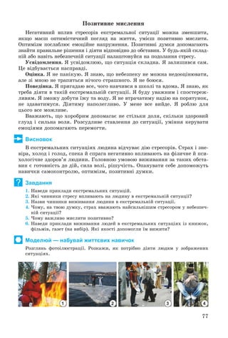 77
Ïîçèòèâíå ìèñëåííÿ
Íåãàòèâíèé âïëèâ ñòðåñîðіâ åêñòðåìàëüíîї ñèòóàöії ìîæíà çìåíøèòè,
ÿêùî ìàєø îïòèìіñòè÷íèé ïîãëÿä íà æèòòÿ, óìієø ïîçèòèâíî ìèñëèòè.
Îïòèìіçì ïîñëàáëþє åìîöіéíå íàïðóæåííÿ. Ïîçèòèâíі äóìêè äîïîìàãàþòü
çíàéòè ïðàâèëüíå ðіøåííÿ і äіÿòè âіäïîâіäíî äî îáñòàâèí. Ó áóäü-ÿêіé ñêëàä-
íіé àáî íàâіòü íåáåçïå÷íіé ñèòóàöії íàëàøòîâóéñÿ íà ïîäîëàííÿ ñòðåñó.
Óñâіäîìëåííÿ. ß óñâіäîìëþþ, ùî ñèòóàöіÿ ñêëàäíà. ß çàëèøèâñÿ ñàì.
Öå âіäáóâàєòüñÿ íàñïðàâäі.
Îöіíêà. ß íå ïàíіêóþ. ß çíàþ, ùî íåáåçïåêó íå ìîæíà íåäîîöіíþâàòè,
àëå çі ìíîþ íå òðàïèòüñÿ íі÷îãî ñòðàøíîãî. ß íå áîþñÿ.
Ïîâåäіíêà. ß ïðèãàäàþ âñå, ÷îãî íàâ÷èâñÿ â øêîëі òà âäîìà. ß çíàþ, ÿê
òðåáà äіÿòè â òàêіé åêñòðåìàëüíіé ñèòóàöії. ß áóäó óâàæíèì і ñïîñòåðåæ-
ëèâèì. ß çìîæó äîáóòè їæó òà âîäó. ß íå âòðà÷àòèìó íàäіþ íà ïîðÿòóíîê,
íå çäàâàòèìóñÿ. Äіÿòèìó íàïîëåãëèâî. Ó ìåíå âñå âèéäå. ß ðîáëþ äëÿ
öüîãî âñå ìîæëèâå.
Ââàæàþòü, ùî õîðîáðèì äîïîìàãàє íå ñòіëüêè äîëÿ, ñêіëüêè çäîðîâèé
ãëóçä і ñèëüíà âîëÿ. Ðîçñóäëèâå ñòàâëåííÿ äî ñèòóàöії, óìіííÿ êåðóâàòè
åìîöіÿìè äîïîìàãàþòü ïåðåìîãòè.
Висновок
Â åêñòðåìàëüíèõ ñèòóàöіÿõ ëþäèíà âіä÷óâàє äіþ ñòðåñîðіâ. Ñòðàõ і çíå-
âіðà, õîëîä і ãîëîä, ñïåêà é ñïðàãà íåãàòèâíî âïëèâàþòü íà ôіçè÷íå é ïñè-
õîëîãі÷íå çäîðîâ’ÿ ëþäèíè. Ãîëîâíîþ óìîâîþ âèæèâàííÿ çà òàêèõ îáñòà-
âèí є ãîòîâíіñòü äî äіé, ñèëà âîëі, ðіøó÷іñòü. Îïàíóâàòè ñåáå äîïîìîæóòü
íàâè÷êè ñàìîêîíòðîëþ, îïòèìіçì, ïîçèòèâíі äóìêè.
Завдання
1. Íàâåäè ïðèêëàäè åêñòðåìàëüíèõ ñèòóàöіé.
2. ßêі ÷èííèêè ñòðåñó âïëèâàþòü íà ëþäèíó â åêñòðåìàëüíіé ñèòóàöії?
3. Íàçâè ÷èííèêè âèæèâàííÿ ëþäèíè â åêñòðåìàëüíіé ñèòóàöії.
4. ×îìó, íà òâîþ äóìêó, ñòðàõ ââàæàþòü íàéñèëüíіøèì ñòðåñîðîì ó íåáåçïå÷-
íіé ñèòóàöії?
5. ×îìó âàæëèâî ìèñëèòè ïîçèòèâíî?
6. Íàâåäè ïðèêëàäè âèæèâàííÿ ëþäåé â åêñòðåìàëüíèõ ñèòóàöіÿõ іç êíèæîê,
ôіëüìіâ, ãàçåò (íà âèáіð). ßêі ÿêîñòі äîïîìîãëè їì âèæèòè?
Моделюй — набувай життєвих навичок
Ðîçãëÿíü ôîòîіëþñòðàöії. Ðîçêàæè, ÿê ïîòðіáíî äіÿòè ëþäÿì ó çîáðàæåíèõ
ñèòóàöіÿõ.
1 2 3 4
?
 