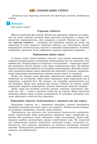 78
§20. ÇÀÏÎÁІÃÀÍÍß ÑÒÐÅÑÓ
Äіçíàєøñÿ ïðî ñòðåñîâó ñòіéêіñòü òà åôåêòèâíі ìåòîäè çàïîáіãàííÿ
ñòðåñó
Пригадай
ßêі îçíàêè ñòðåñó?
Ñòðåñîâà ñòіéêіñòü
Æèòòÿ íåìîæëèâå áåç ñòðåñіâ. Êîæåí ìàє âðîäæåíó ñòіéêіñòü äî ñòðåñó.
Àëå íà ñõîæі ñòðåñîâі ñèòóàöії ëþäè ðåàãóþòü ïî-ðіçíîìó: â îäíèõ ïіä-
âèùóєòüñÿ ïðàöåçäàòíіñòü, іíøі âïàäàþòü ó âіä÷àé. Ðåàêöіÿ íà ñòðåñ —
àáî ñòðåñîâà ñòіéêіñòü — çàëåæèòü âіä ñòàâëåííÿ ëþäèíè äî ïîäіé, âіä
õàðàêòåðó é ñòàíó çäîðîâ’ÿ. Ñòðåñîâà ñòіéêіñòü äàє ìîæëèâіñòü ëþäèíі
âèòðèìóâàòè іíòåëåêòóàëüíі, âîëüîâі òà åìîöіéíі íàâàíòàæåííÿ. Її ìîæíà
ïіäâèùèòè, òðåíóþ÷è âîëþ, íàáóâàþ÷è íàâè÷îê êåðóâàííÿ åìîöіÿìè.
Îöіíþâàííÿ ðіâíÿ ñòðåñó
Ó òâîєìó æèòòі òàêîæ áóâàþòü ñèòóàöії, êîëè âàæêî îïàíóâàòè ñåáå,
ñòðèìàòè ðîçäðàòóâàííÿ. Іíòåíñèâíå íàâàíòàæåííÿ ïіä ÷àñ íàâ÷àííÿ, íîâі
çíàéîìñòâà, íåïîðîçóìіííÿ â ñòîñóíêàõ ç îòî÷óþ÷èìè — ïðèêëàäè ñòðåñî-
ðіâ ùîäåííîãî æèòòÿ. Êîæåí ç íèõ ìîæå ñïðîâîêóâàòè ñòðåñ. Íå çàâæäè
âäàєòüñÿ ðîçðàõóâàòè ôіçè÷íå òà åìîöіéíå íàâàíòàæåííÿ. Ïîòðіáíî íàâ÷è-
òèñÿ îöіíþâàòè ðіâåíü ñòðåñó (âèñîêèé àáî íèçüêèé). À âіäòàê, ñêîðèñòàâ-
øèñÿ íàâè÷êàìè ñàìîêîíòðîëþ, çíèçèòè âïëèâ ñòðåñó íà îðãàíіçì.
Áóâàє, ùî ëþäèíà íàäòî âðàçëèâà, îáðàæàєòüñÿ ÷åðåç äðіáíèöі, ÷àñòî
ãíіâàєòüñÿ íà îòî÷óþ÷èõ. Âîíà ìîæå ñòðàæäàòè ÷åðåç ïîðóøåííÿ ñíó é
òðàâëåííÿ, ãîëîâíèé áіëü. Öå îçíà÷àє, ùî åìîöіéíå íàâàíòàæåííÿ äëÿ
íåї íàäìіðíå. ßêùî òàêà ëþäèíà ìàє íèçüêó ñòіéêіñòü äî ñòðåñіâ, ðèçèê
çàøêîäèòè çäîðîâ’þ ïіäâèùèòüñÿ, ìîæóòü âèíèêíóòè õðîíі÷íі õâîðîáè.
Äåÿêі ëþäè ïіä âïëèâîì ñèëüíèõ åìîöіé, íàâïàêè, âіä÷óâàþòü ïðè-
ïëèâ ñèë. Öå — ëþäè ç âèñîêîþ ñòіéêіñòþ äî ñòðåñіâ. Âîíè àäåêâàòíî
îöіíþþòü ðіâåíü ñòðåñó é äіþòü çîñåðåäæåíî. Ó ñêëàäíèõ ñèòóàöіÿõ òàêі
ëþäè çáåðіãàþòü ïñèõîëîãі÷íó ðіâíîâàãó.
Êåðóâàííÿ ñòðåñîì. Ñàìîäîïîìîãà і äîïîìîãà ïіä ÷àñ ñòðåñó
Êåðóâàííÿ ñòðåñîì, ÿê і êåðóâàííÿ åìîöіÿìè, îçíà÷àє ìîæëèâіñòü
çìåíøèòè øêіäëèâі íàñëіäêè ñòðåñó äëÿ çäîðîâ’ÿ. Óìіííÿ äîëàòè íåãàðàç-
äè ïіäâèùóє ñàìîîöіíêó, íàñòðіé, äîäàє íàñíàãè.
Òðàïëÿєòüñÿ, ùî ïіäëіòêè äëÿ ïîëіïøåííÿ ñàìîïî÷óòòÿ âèêîðèñòî-
âóþòü ñòèìóëÿòîðè. Îäíі íàìàãàþòüñÿ ïîäîëàòè ñòðåñ, íàïðèêëàä êó-
ðіííÿì àáî àëêîãîëåì. Іíøі «çàїäàþòü» ñòðåñ ñîëîäîùàìè. Äåõòî íàé-
êðàùèì çàñîáîì çàñïîêîїòèñÿ ââàæàє êîìï’þòåðíі іãðè. Íà êîðîòêèé
÷àñ ñòèìóëÿòîðè ìîæóòü çàñïîêîїòè, çìåíøèòè âòîìó, ïîëіïøèòè ñà-
ìîïî÷óòòÿ. Àëå âîäíî÷àñ ïðèçâîäÿòü äî ñèëüíîãî çáóäæåííÿ íåðâîâîї
ñèñòåìè. Ïñèõîëîãі÷íà ðіâíîâàãà íå âіäíîâëþєòüñÿ, à åìîöіéíі ðîçëàäè,
íàâïàêè, ïîãëèáëþþòüñÿ.
!
 
