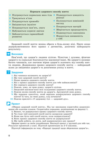 8
Ïåðåâàãè çäîðîâîãî ñïîñîáó æèòòÿ
 Ïіäòðèìóєòüñÿ íîðìàëüíà ìàñà òіëà
 Òðåíóþòüñÿ ì’ÿçè
 Ïîêðàùóєòüñÿ êðîâîîáіã
 Çìіöíþєòüñÿ іìóíіòåò
 Ïîêðàùóєòüñÿ ïàì’ÿòü, óâàãà
 Íàáóâàþòüñÿ êîðèñíі çâè÷êè
 Çàáåçïå÷óєòüñÿ ãàðìîíіéíèé
ðîçâèòîê
 Ïіäâèùóєòüñÿ øâèäêіñòü
ðåàêöії
 Ïîëіïøóєòüñÿ çîâíіøíіé
âèãëÿä
 Ïîêðàùóєòüñÿ íàñòðіé
 Çáåðіãàєòüñÿ ïðàöåçäàòíіñòü
 Ïіäâèùóєòüñÿ ñàìîîöіíêà
 Ôîðìóєòüñÿ âïåâíåíіñòü
ó ñîáі
Çäîðîâèé ñïîñіá æèòòÿ ìîæíà îáðàòè â áóäü-ÿêîìó âіöі. Ïðîòå ÿêùî
äîäåðæóâàòèìåøñÿ éîãî ïðàâèë ç äèòèíñòâà, äîñÿãíåø íàéêðàùîãî
ðåçóëüòàòó.
Висновок
Ïàì’ÿòàé, ùî çäîðîâ’ÿ ëþäèíè öіëіñíå. Ïñèõі÷íå і äóõîâíå, ôіçè÷íå
çäîðîâ’ÿ òà ñîöіàëüíå áëàãîïîëó÷÷ÿ âçàєìîïîâ’ÿçàíі. Íà çäîðîâ’ÿ âïëèâàє
áàãàòî ÷èííèêіâ, àëå çíà÷íîþ ìіðîþ çäîðîâ’ÿ çàëåæèòü âіä ñïîñîáó æèò-
òÿ ëþäèíè. Äîäåðæàííÿ ïðàâèë çäîðîâîãî ñïîñîáó æèòòÿ — íàéêðàùèé
øëÿõ äî çìіöíåííÿ çäîðîâ’ÿ òà äîñÿãíåííÿ óñïіõó â æèòòі.
Завдання
1. ßêі ÷èííèêè âïëèâàþòü íà çäîðîâ’ÿ?
2. Ùî òàêå çäîðîâèé ñïîñіá æèòòÿ?
3. Íàçâè ïðàâèëà çäîðîâîãî ñïîñîáó æèòòÿ.
4. ßêі ç ïðàâèë çäîðîâîãî ñïîñîáó æèòòÿ äëÿ òåáå íàéâàæëèâіøі?
5. ßêі ïåðåâàãè çäîðîâîãî ñïîñîáó æèòòÿ?
6. Ïîÿñíè, ÷îìó, íà òâîþ äóìêó, çäîðîâ’ÿ öіëіñíå.
7. Çìîäåëþé âçàєìîçâ’ÿçêè ìіæ ñêëàäîâèìè çäîðîâîãî ñïîñîáó æèòòÿ.
8. Ïîÿñíè âïëèâ ñïîñîáó æèòòÿ íà çäîðîâ’ÿ. Àðãóìåíòóé ñâîþ äóìêó.
9. Ùî ïîðàäèø îäíîëіòêó, ÿêèé âèðіøèâ äîäåðæóâàòèñÿ çäîðîâîãî ñïîñîáó
æèòòÿ? Іç ÷îãî, íà òâîþ äóìêó, ñëіä ïî÷èíàòè?
10. Ïîÿñíè ïðèñëіâ’ÿ «Ó çäîðîâîìó òіëі — çäîðîâèé äóõ».
Проект
«Îáèðàþ çäîðîâèé ñïîñіá æèòòÿ». Ïіä ÷àñ âèêîíàííÿ êîðèñòóéñÿ çàïðîïîíî-
âàíèì àáî âëàñíèì ïëàíîì. Ñêîðèñòàéñÿ ïîðàäàìè, ðîçìіùåíèìè íà ôîðçàöі 1.
1. Âèçíà÷, ÷è äîäåðæóєøñÿ ïðàâèë çäîðîâîãî ñïîñîáó æèòòÿ.
2. ×è ñòàíå òâіé íèíіøíіé ñïîñіá æèòòÿ çàïîðóêîþ çäîðîâ’ÿ?
3. ßêèì ìàє áóòè òâіé ñïîñіá æèòòÿ, êîëè ïîäîðîñëіøàєø?
4. ßêèõ ïðàâèë çäîðîâîãî ñïîñîáó æèòòÿ íå äîäåðæóєøñÿ?
5. Ùî òðåáà ðîáèòè, ÿê äіÿòè, ùîá äîäåðæóâàòèñÿ öèõ ïðàâèë?
Îôîðìè ïðîåêò çà ñâîїì óïîäîáàííÿì. Âèêîíóé ïðîåêò ó çðó÷íèé äëÿ òåáå ÷àñ.
Ðåçóëüòàò ïðåçåíòóé ó êëàñі. Ïіäãîòóé ïðåçåíòàöіþ íà 2–3 õâèëèíè.
Ïіäãîòóé іíôîðìàöіþ íà òåìó «Íàðîäíі òðàäèöії ùîäî çáåðåæåííÿ çäîðîâ’ÿ».
?
 
