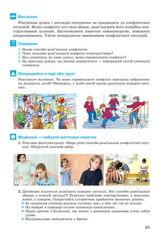 85
Висновок
Ðîçóìіííÿ äóìîê і ïîãëÿäіâ îòî÷óþ÷èõ íå ïðèçâîäèòü äî êîíôëіêòíèõ
ñèòóàöіé. ßêùî êîíôëіêò óñå-òàêè âèíèê, ðîçâ’ÿçóâàòè éîãî ïîòðіáíî êîí-
ñòðóêòèâíèì øëÿõîì. Çàñòîñîâóâàòè íàâè÷êè ñàìîêîíòðîëþ, ïîâàæàòè
ñïіâðîçìîâíèêà. Óìіòè ïîïåðåäæàòè âèíèêíåííÿ êîíôëіêòíèõ ñèòóàöіé.
Завдання
1. Íàçâè ñïîñîáè ðîçâ’ÿçàííÿ êîíôëіêòіâ.
2. ×îìó âàæëèâî ðîçâ’ÿçóâàòè êîíôëіêò êîíñòðóêòèâíî?
3. ßêà ïîâåäіíêà, íà òâîþ äóìêó, ìîæå ñïðîâîêóâàòè êîíôëіêò?
4. Íà ïðèêëàäі äîâåäè, ùî âìіííÿ äîìîâëÿòèñÿ — íàéêðàùèé ñïîñіá óíèêíóòè
ñóïåðå÷êè.
Попрацюйте в парі або групі
Ðîçãëÿíüòå ìàëþíêè. ×è ìîæå ñïðîâîêóâàòè êîíôëіêò ïîâåäіíêà çîáðàæåíèõ
íà ìàëþíêàõ äіòåé? Îáãîâîðіòü, ó ÿêèé ñïîñіá êðàùå ðîçâ’ÿçàòè íàâåäåíі ñèòó-
àöії.
Моделюй — набувай життєвих навичок
1. Ðîçãëÿíü ôîòîіëþñòðàöії. Îáåðè ðіçíі ñïîñîáè ðîçâ’ÿçàííÿ êîíôëіêòíîї ñèòó-
àöії. Îáґðóíòóé âëàñíèé âèáіð.
1 2 3
2. Äîïîìîæè ïіäëіòêàì ðîçâ’ÿçàòè íàâåäåíі ñèòóàöії. ßêі ñïîñîáè ðîçâ’ÿçàííÿ
îáåðåø ó êîæíіé ñèòóàöії? Ðîçâ’ÿæè ïðîáëåìè êîíñòðóêòèâíî, à ìîæëèâî,
íàâіòü ç ãóìîðîì. Ñêîðèñòàéñÿ àëãîðèòìîì ïðèéíÿòòÿ çâàæåíèõ ðіøåíü.
 Çà ñíіäàíêîì ó÷åíèöÿ ðîçëèëà ñêëÿíêó ÷àþ, à âæå ÷àñ іòè äî øêîëè.
 Íà ïåðåðâі â êîðèäîðі ñèëüíî øòîâõíóâ îäíîêëàñíèê.
 Ïåðåä óðîêîì ç’ÿñóâàëîñÿ, ùî çîøèò ç äîìàøíіì çàâäàííÿì ó÷åíü çàáóâ
óäîìà.
 Íåñïðàâåäëèâî çâèíóâàòèëè ó áðåõíі.
?
21
 