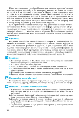 92
ßêùî ÷àñòî äèâèòèñÿ òåëåâіçîð і áàãàòî ÷àñó ïðîâîäèòè çà êîìï’þòåðîì,
ìîæå âèíèêíóòè çàëåæíіñòü. Öå íåãàòèâíî âïëèâàє íå òіëüêè íà ïñèõî-
ëîãі÷íèé, à é íà ôіçè÷íèé ñòàí çäîðîâ’ÿ. Ïîðóøóєòüñÿ ðîçïîðÿäîê äíÿ,
ïіäëіòêè ìàëî âіäïî÷èâàþòü, ïîãàíî ñïëÿòü. Ìàëîðóõëèâèé ñïîñіá æèòòÿ
ïðèçâîäèòü äî ïîðóøåííÿ ïîñòàâè. Ó ðåêëàìі ìîæóòü ïðîïàãóâàòè øêіä-
ëèâі äëÿ çäîðîâ’ÿ ïðîäóêòè. Âæèâàþ÷è їõ, ïіäëіòêè íàáèðàþòü çàéâó ìàñó
òіëà. Ìèãòіííÿ çîáðàæåííÿ íà åêðàíі íåãàòèâíî âïëèâàє íà ãîñòðîòó çîðó
é ðîáîòó ìîçêó ïіäëіòêіâ, ó íèõ ïîñëàáëþєòüñÿ óâàãà.
Ùîá ïðîòèäіÿòè íåãàòèâíîìó âïëèâó, ñëіä ðîçâèâàòè íàâè÷êè êðèòè÷-
íîãî ìèñëåííÿ. ßêùî íàâ÷èøñÿ îöіíþâàòè іíôîðìàöіþ êðèòè÷íî, îáèðà-
òèìåø äëÿ ïåðåãëÿäó êіíîôіëüìè é òåëåïåðåäà÷і, ó ÿêèõ ïðîïàãóþòüñÿ
ñïðàâæíі öіííîñòі — äðóæáà, ïîâàãà, âіðíіñòü. Ùîá ïîëіïøèòè ñàìîïî-
÷óòòÿ і ãàðíî â÷èòèñÿ, àêòèâíî âіäïî÷èâàé, ïîâîäüñÿ ÷åìíî ç îäíîëіòêàìè
òà äîðîñëèìè.
Висновок
Ñîöіàëüíå ñåðåäîâèùå ìîæå âïëèâàòè íà çäîðîâ’ÿ і áëàãîïîëó÷÷ÿ ïî-
çèòèâíî é íåãàòèâíî. Äåðæàâà çàõèùàє ïðàâà äіòåé і ìîëîäі, òóðáóєòüñÿ
ïðî їõíіé áåçïå÷íèé ðîçâèòîê і çäîðîâ’ÿ. Ó ðàçі ïîðóøåííÿ ñâîїõ ïðàâ
ïіäëіòîê ìîæå çâåðíóòèñÿ äî ïðàâîîõîðîííèõ îðãàíіâ, çàòåëåôîíóâàòè çà
òåëåôîíîì äîâіðè. Ùîá ïðîòèäіÿòè íåãàòèâíîìó âïëèâó çàñîáіâ ìàñîâîї
іíôîðìàöії, ðîçâèâàé íàâè÷êè êðèòè÷íîãî ìèñëåííÿ, îáèðàé äëÿ ïåðåãëÿ-
äó ôіëüìè é ïåðåäà÷і, ÿêі ïðîïàãóþòü çàãàëüíîëþäñüêі öіííîñòі.
Завдання
1. Ïðîàíàëіçóé ñõåìó íà ñ. 87. ßêèì áóâàє âïëèâ ñåðåäîâèùà íà ìåøêàíöіâ
íàñåëåíîãî ïóíêòó? Ñõàðàêòåðèçóé íà âèáіð.
2. ßêі ïðàâà äèòèíè çàõèùàє äåðæàâà?
3. ×îìó, íà òâîþ äóìêó, âàæëèâî çàõèùàòè ïðàâà äèòèíè ç äèòèíñòâà?
4. ×èì ïîçèòèâíèé âïëèâ ÇÌІ íà çäîðîâ’ÿ ïіäëіòêіâ âіäðіçíÿєòüñÿ âіä їõ íåãà-
òèâíîãî âïëèâó?
5. Ïîìіðêóé, ÷îìó âàæëèâî ïðîòèäіÿòè íåãàòèâíîìó âïëèâó ÇÌІ.
6. Âàæëèâî íàáóâàòè íàâè÷îê êðèòè÷íîãî ìèñëåííÿ. ×îìó? Ïîÿñíè íà ïðèêëàäі.
Попрацюйте в парі або групі
Ïðèãàäàéòå òà îáãîâîðіòü õóäîæíі òâîðè, ôіëüìè àáî ìóëüòôіëüìè, ùî ïðîïà-
ãóþòü, íàïðèêëàä, äðóæáó, ñïіâ÷óòòÿ, ìèëîñåðäÿ, ïîâàãó äî äîðîñëèõ (íà âèáіð).
Моделюй — набувай життєвих навичок
1. Ïðîàíàëіçóé ñîöіàëüíó áåçïåêó òâîãî íàñåëåíîãî ïóíêòó. Ñêîðèñòàéñÿ ôîòî-
іëþñòðàöіÿìè íà ñ. 88. Ùî ñïðèÿє çäîðîâ’þ òà áåçïåöі? Ùî ìîæå ñòàíîâèòè
íåáåçïåêó?
2. Îöіíè ìîæëèâîñòі ðåàëіçàöії òâîїõ ïðàâ, íàïðèêëàä íà îñâіòó, ìåäè÷íó äîïî-
ìîãó, іíôîðìàöіþ òîùî. Îáґðóíòóé ñâîþ âіäïîâіäü.
3. Äіçíàéñÿ òà çàïèøè àäðåñè é íîìåðè òåëåôîíіâ ìåäè÷íèõ і ñîöіàëüíèõ
ñëóæá, êàáіíåòіâ äîâіðè äëÿ ìîëîäі, ÿêі є ó òâîєìó àáî íàéáëèæ÷îìó íàñåëå-
íîìó ïóíêòі.
4. Ç äîïîìîãîþ äîðîñëèõ ñêëàäè ðåéòèíã òåëåïåðåäà÷, ó ÿêèõ ïðîïàãóþòüñÿ
çàãàëüíîëþäñüêі öіííîñòі.
?
 
