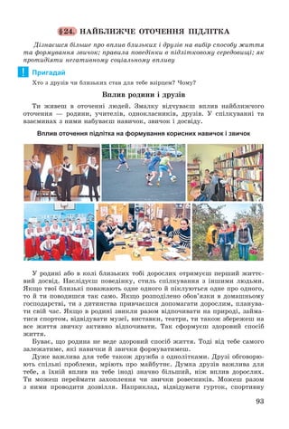 93
§24. ÍÀÉÁËÈÆ×Å ÎÒÎ×ÅÍÍß ÏІÄËІÒÊÀ
Äіçíàєøñÿ áіëüøå ïðî âïëèâ áëèçüêèõ і äðóçіâ íà âèáіð ñïîñîáó æèòòÿ
òà ôîðìóâàííÿ çâè÷îê; ïðàâèëà ïîâåäіíêè â ïіäëіòêîâîìó ñåðåäîâèùі; ÿê
ïðîòèäіÿòè íåãàòèâíîìó ñîöіàëüíîìó âïëèâó
Пригадай
Õòî ç äðóçіâ ÷è áëèçüêèõ ñòàâ äëÿ òåáå âçіðöåì? ×îìó?
Âïëèâ ðîäèíè і äðóçіâ
Òè æèâåø â îòî÷åííі ëþäåé. Çìàëêó âіä÷óâàєø âïëèâ íàéáëèæ÷îãî
îòî÷åííÿ — ðîäèíè, ó÷èòåëіâ, îäíîêëàñíèêіâ, äðóçіâ. Ó ñïіëêóâàííі òà
âçàєìèíàõ ç íèìè íàáóâàєø íàâè÷îê, çâè÷îê і äîñâіäó.
Вплив оточення підлітка на формування корисних навичок і звичок
Ó ðîäèíі àáî â êîëі áëèçüêèõ òîáі äîðîñëèõ îòðèìóєø ïåðøèé æèòòє-
âèé äîñâіä. Íàñëіäóєø ïîâåäіíêó, ñòèëü ñïіëêóâàííÿ ç іíøèìè ëþäüìè.
ßêùî òâîї áëèçüêі ïîâàæàþòü îäíå îäíîãî é ïіêëóþòüñÿ îäíå ïðî îäíîãî,
òî é òè ïîâîäèøñÿ òàê ñàìî. ßêùî ðîçïîäіëåíî îáîâ’ÿçêè â äîìàøíüîìó
ãîñïîäàðñòâі, òè ç äèòèíñòâà ïðèâ÷àєøñÿ äîïîìàãàòè äîðîñëèì, ïëàíóâà-
òè ñâіé ÷àñ. ßêùî â ðîäèíі çâèêëè ðàçîì âіäïî÷èâàòè íà ïðèðîäі, çàéìà-
òèñÿ ñïîðòîì, âіäâіäóâàòè ìóçåї, âèñòàâêè, òåàòðè, òè òàêîæ çáåðåæåø íà
âñå æèòòÿ çâè÷êó àêòèâíî âіäïî÷èâàòè. Òàê ñôîðìóєø çäîðîâèé ñïîñіá
æèòòÿ.
Áóâàє, ùî ðîäèíà íå âåäå çäîðîâèé ñïîñіá æèòòÿ. Òîäі âіä òåáå ñàìîãî
çàëåæàòèìå, ÿêі íàâè÷êè é çâè÷êè ôîðìóâàòèìåø.
Äóæå âàæëèâà äëÿ òåáå òàêîæ äðóæáà ç îäíîëіòêàìè. Äðóçі îáãîâîðþ-
þòü ñïіëüíі ïðîáëåìè, ìðіþòü ïðî ìàéáóòíє. Äóìêà äðóçіâ âàæëèâà äëÿ
òåáå, à їõíіé âïëèâ íà òåáå іíîäі çíà÷íî áіëüøèé, íіæ âïëèâ äîðîñëèõ.
Òè ìîæåø ïåðåéìàòè çàõîïëåííÿ ÷è çâè÷êè ðîâåñíèêіâ. Ìîæåø ðàçîì
ç íèìè ïðîâîäèòè äîçâіëëÿ. Íàïðèêëàä, âіäâіäóâàòè ãóðòîê, ñïîðòèâíó
!
 
