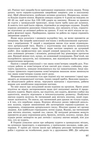 97
öії. Ðàíіøå òàêі õâîðîáè áóëè ïðèòàìàííі ïåðåâàæíî ëіòíіì ëþäÿì. Òåïåð
äîñèòü ÷àñòî ñåðöåâî-ñóäèííèìè õâîðîáàìè õâîðіþòü óæå â øêіëüíîìó
âіöі. Ùîá óáåçïå÷èòèñÿ, íåîáõіäíî àêòèâíî ðóõàòèñÿ. Íàïðèêëàä, ÿêîìî-
ãà áіëüøå õîäèòè ïіøêè. Êîðèñíî øâèäêî õîäèòè 4–5 ðàçіâ íà òèæäåíü ïî
40–45 õâ, ùîá ïóëüñ áóâ 110–120 óäàðіâ íà õâèëèíó. Âіçüìè çà ïðàâèëî
íå ñіäàòè ó ãðîìàäñüêèé òðàíñïîðò, ÿêùî їõàòè òðåáà îäíó-äâі çóïèíêè.
À çàìіñòü òîãî ùîá їõàòè ëіôòîì, ïіäíіìàéñÿ äî êâàðòèðè ñõîäàìè. Õîäüáó
êîðèñíî äîïîâíèòè ðàíêîâîþ ãіìíàñòèêîþ, ÿêà çìіöíèòü ì’ÿçè, ñïðèÿòè-
ìå ïіäãîòîâöі äî àêòèâíîї ðîáîòè íà óðîêàõ. Ó ñåëі ÷è ìіñòі íіêîëè íå öó-
ðàéñÿ ôіçè÷íîї ïðàöі. Ïðèáèðàííÿ, ïðàííÿ ÷è ðîáîòà íà ãîðîäі ñïðèÿþòü
çìіöíåííþ çäîðîâ’ÿ.
ßêùî ìàëî ðóõàòèñÿ і âæèâàòè êàëîðіéíó їæó, öå ìîæå ïðèçâåñòè äî
îæèðіííÿ. Öÿ õâîðîáà öèâіëіçàöії ïîâ’ÿçàíà ç íåçáàëàíñîâàíèì õàð÷óâàí-
íÿì і ïåðåїäàííÿì. Ó ëþäåé ç íàäìіðíîþ ìàñîþ òіëà ìîæå ïіäâèùóâà-
òèñÿ àðòåðіàëüíèé òèñê. Íàâіòü ó ïіäëіòêîâîìó âіöі ìîæóòü âèíèêíóòè
âіäõèëåííÿ â ðîáîòі ñåðöÿ. Ïîâíі ëþäè ÷àñòіøå õâîðіþòü íà öóêðîâèé
äіàáåò. Äëÿ ïðîôіëàêòèêè öèõ õâîðîá óæèâàé ïðîäóêòè, ÿêі ìіñòÿòü áà-
ãàòî ïîæèâíèõ ðå÷îâèí і âіòàìіíіâ, ðîçïîäіëÿé їæó ðіâíîìіðíî ïðîòÿãîì
äíÿ. Âæèâàé ìåíøå ñîëі, öóêðó, íå çëîâæèâàé ñîëîäîùàìè. Ïàì’ÿòàé, ùî
êàëîðіéíіñòü ïðîäóêòіâ, ÿêі ñïîæèâàєø, ìàє âіäïîâіäàòè òâîїì ùîäåííèì
åíåðãåòè÷íèì âèòðàòàì.
Îäíієþ ç õâîðîá öèâіëіçàöії є òàê çâàíà êîìï’þòåðíà õâîðîáà ðóê. Óíà-
ñëіäîê ðîáîòè çà êîìï’þòåðîì ì’ÿçè êèñòåé ðóê ñòàþòü ñëàáêèìè, âòðà-
÷àþòü ïðóæíіñòü, øâèäøå âòîìëþþòüñÿ ïіä ÷àñ íàâàíòàæåííÿ. Іíîäі âíà-
ñëіäîê òðèâàëîãî êîðèñòóâàííÿ êîìï’þòåðíîþ ìèøêîþ ìîæå âèíèêíóòè
òàê çâàíà êîìï’þòåðíà ñóäîìà êèñòі ðóêè.
Íåïðàâèëüíå ïîëîæåííÿ òіëà ïðè ñèäіííі ïіä ÷àñ íàâ÷àííÿ і ïðàöі ïðè-
çâîäèòü äî íåïðàâèëüíîї ïîñòàâè, іíøèõ õâîðîá õðåáòà. Âàæëèâî ïðàâèëü-
íî îáëàøòóâàòè ðîáî÷å ìіñöå, ÷åðãóâàòè íàâ÷àííÿ і âіäïî÷èíîê, ðîáèòè
âïðàâè äëÿ çàïîáіãàííÿ ïîðóøåííþ ïîñòàâè.
Òè âæå çíàєø ïðî øêіäëèâèé âïëèâ êóðіííÿ íà îðãàíіçì. Ïðîòå äåÿêі
ïіäëіòêè íå âіðÿòü çàñòåðåæåííÿì ùîäî öієї øêіäëèâîї çâè÷êè é ïðîäî-
âæóþòü êóðèòè. Âàðòî çíàòè, ùî ïіäëіòêè, ÿêі êóðÿòü, ôіçè÷íî ñëàáøі âіä
îäíîëіòêіâ, ìîæóòü âіäñòàâàòè â іíòåëåêòóàëüíîìó ðîçâèòêó. Ïîçáóòèñÿ
çâè÷êè êóðèòè íåëåãêî, áî òþòþíîâèé äèì ìіñòèòü íіêîòèí, ÿêèé ñïðè-
÷èíÿє çàëåæíіñòü. Òè çíàєø, ùî òþòþíîâèé äèì óðàæàє íå òіëüêè êóðöÿ,
à é òèõ, õòî ïåðåáóâàє ïîðÿä. Êóðіííÿ çáіëüøóє ðèçèê іíôåêöіé äèõàëü-
íèõ øëÿõіâ, ñïðèÿє âèíèêíåííþ àáî çàãîñòðåííþ ñåðöåâî-ñóäèííèõ çà-
õâîðþâàíü, ïіäâèùåííþ àðòåðіàëüíîãî òèñêó. Íіêîòèí óðàæàє âñі îðãàíè
ëþäèíè. Àëå íàéáіëüøå ñòðàæäàþòü ëåãåíі êóðöÿ. Âіäîìî, ùî òþòþíîâèé
äèì ìіñòèòü íіêîòèí, ÷àäíèé ãàç, ñìîëè. Öі øêіäëèâі ðå÷îâèíè ìîæóòü
ïðèçâåñòè äî ðàêó ïîðîæíèíè ðîòà, áðîíõіâ, ëåãåíіâ, øëóíêó, øêіðè. Äëÿ
êóðöіâ ðèçèê çàõâîðіòè íà ðàê ëåãåíіâ і øëóíêó çíà÷íî âèùèé, íіæ äëÿ
òèõ, õòî íå êóðèòü.
Â Óêðàїíі óõâàëåíî çàêîí ïðî çàáîðîíó êóðèòè â ãðîìàäñüêèõ ìіñöÿõ,
íà çóïèíêàõ òðàíñïîðòó, â àåðîïîðòàõ, ó íàâ÷àëüíèõ çàêëàäàõ, êàôå, ðåñ-
òîðàíàõ. Ó êðàїíі äіє òàêîæ çàêîí ïðî çàáîðîíó ðåêëàìè òþòþíîâèõ âè-
ðîáіâ і êóðіííÿ íà òåëåáà÷åííі, ðàäіî òà ó äðóêîâàíèõ ÇÌІ. Äіє çàáîðîíà
 