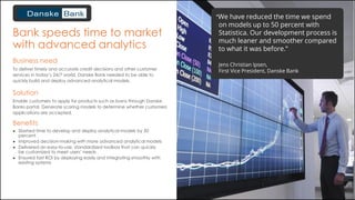 Bank speeds time to market
with advanced analytics
Business need
To deliver timely and accurate credit decisions and other customer
services in today’s 24/7 world, Danske Bank needed to be able to
quickly build and deploy advanced analytical models.
Benefits
● Slashed time to develop and deploy analytical models by 50
percent
● Improved decision-making with more advanced analytical models
● Delivered an easy-to-use, standardized toolbox that can quickly
be customized to meet users’ needs
● Ensured fast ROI by deploying easily and integrating smoothly with
existing systems
Solution
Enable customers to apply for products such as loans through Danske
Banks portal. Generate scoring models to determine whether customers
applications are accepted.
“We have reduced the time we spend
on models up to 50 percent with
Statistica. Our development process is
much leaner and smoother compared
to what it was before.”
Jens Christian Ipsen,
First Vice President, Danske Bank
 