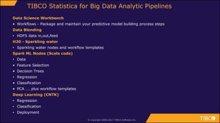 Data Science Workbench
• Workflows - Package and maintain your predictive model building process steps
Data Blending
• HDFS data in,out,feed
H20 - Sparkling water
• Sparkling water nodes and workflow templates
Spark ML Nodes (Scala code)
• Data
• Feature Selection
• Decision Trees
• Regression
• Classification
• PCA …. plus workflow templates
Deep Learning (CNTK)
• Regression
• Classification
• Deployment
© Copyright 2000-2017 TIBCO Software Inc.
TIBCO Statistica for Big Data Analytic Pipelines
 