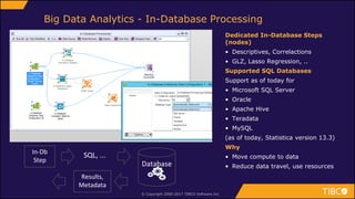 © Copyright 2000-2017 TIBCO Software Inc.
Big Data Analytics - In-Database Processing
Dedicated In-Database Steps
(nodes)
• Descriptives, Correlactions
• GLZ, Lasso Regression, ..
Supported SQL Databases
Support as of today for
• Microsoft SQL Server
• Oracle
• Apache Hive
• Teradata
• MySQL
(as of today, Statistica version 13.3)
Why
• Move compute to data
• Reduce data travel, use resourcesDatabase
SQL, ...In-Db
Step
Results,
Metadata
 