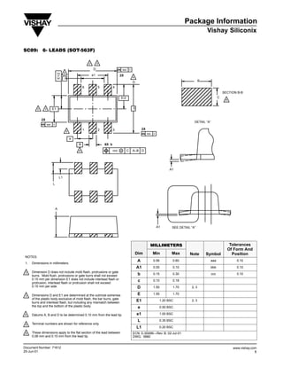 Package Information
                                                                                                                                                               Vishay Siliconix

SC89: 6Ć LEADS (SOTĆ563F)

                                                             2        3

                                                                 D                         aaa       C
                                        4
                                 E1/2




                                                                 e1                    2X
                                        A                                                                4
                                                                                                                                                           B
                                                    ÎÎÎÎÎÎ
                                                         6
                                                    ÎÎÎÎÎÎ            5          4
                                                                                                         D




                                                    ÎÎÎÎÎÎ                                                                                   ÎÎÎÎÎ                           SECTION B-B
                                                                                       E/2                                                   ÎÎÎÎÎ                       C
                                                                                                                                                                              6


          2    3         E1                                                                              E
                                                                                                                                             ÎÎÎÎÎ
              2X
                                                                                                                                                      DETAIL “A”
                   aaa   C
                                                    ÎÎÎÎÎÎ
                                                         1            2          3                                2X
                                            5

                                                e
                                                    ÎÎÎÎÎÎ                                                             bbb   C



                                                     B                    6X b
                                                     4                           ccc   M         C       A–B D


                                                    ÎÎÎÎÎÎ
                                                    ÎÎÎÎÎÎ                                                                             A1



                         L
                                   L1               ÎÎÎÎÎÎ
                                                    ÎÎÎÎÎÎ
                                                    ÎÎÎÎÎÎ
                             A
                                                    ÎÎÎÎÎÎ
                                                                                                                                 A1      SEE DETAIL “A”
                                                    ÎÎÎÎÎÎ
                                                    ÎÎÎÎÎÎ                                                               MILLIMETERS                                               Tolerances
                                                                                                                                                                                  Of Form And
                                                                                                             Dim             Min         Max       Note        Symbol               Position
 NOTES:
                                                                                                             A               0.56        0.60                   aaa                   0.10
 1.   Dimensions in millimeters.
                                                                                                             A1              0.00        0.10                   bbb                   0.10
 2.
 2    Dimension D does not include mold flash, protrusions or gate
      burrs. Mold flush, protrusions or gate burrs shall not exceed                                           b              0.15        0.30                      ccc                0.10
      0.15 mm per dimension E1 does not include interlead flash or                                            c              0.10        0.18
      protrusion, interlead flash or protrusion shall not exceed
      0.15 mm per side.                                                                                      D               1.50        1.70       2, 3

 3.
 3    Dimensions D and E1 are determined at the outmost extremes                                             E               1.55        1.70
      of the plastic body exclusive of mold flash, the bar burrs, gate
      burrs and interlead flash, but including any mismatch between
                                                                                                             E1                   1.20 BSC          2, 3
      the top and the bottom of the plastic body.                                                             e                   0.50 BSC

4.
4     Datums A, B and D to be determined 0.10 mm from the lead tip.                                          e1                   1.00 BSC

                                                                                                              L                   0.35 BSC
 5.
 5    Terminal numbers are shown for reference only.
                                                                                                             L1                   0.20 BSC
 6.
 6    These dimensions apply to the flat section of the lead between                                     ECN: E-00499—Rev. B, 02-Jul-01
      0.08 mm and 0.15 mm from the lead tip.                                                             DWG: 5880


Document Number: 71612                                                                                                                                                              www.vishay.com
25-Jun-01                                                                                                                                                                                       1
 