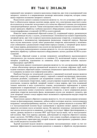 BY 7144 U 2011.04.30
3
поршневой зоне запорного элемента выполнены отверстия, при этом в надпоршневой зоне
запорного элемента и в направляющем цилиндре выполнены отверстия, которые совме-
щены в верхнем положении запорного элемента.
Недостатком данного клапана-отсекателя является то, что его установка и работа тре-
буют в обязательном порядке наличия пакера, кроме того, конструкция известного клапа-
на-отсекателя не позволяет использовать его в качестве обратного клапана для погружных
электроцентробежных насосов. Также конструкция известного клапана-отсекателя не поз-
воляет проводить обработку глубинно-насосного оборудования с целью удаления асфаль-
тосмолопарафиновых отложений (АСПО) и солеотложений.
Известен также скважинный обратный клапан [2], содержащий корпус, размещенную
в нем подвижную втулку с седлом, установленную с возможностью осевого перемещения,
запорный орган, при этом в корпусе выполнены радиальные отверстия, а подвижная втул-
ка выполнена с возможностью перекрывания радиальных отверстий корпуса. Верхняя
часть втулки выполнена глухой, имеет радиальные отверстия, выполненные с возможно-
стью совмещения с радиальными отверстиями корпуса клапана, а запорный орган выпол-
нен в виде шарика, размещенного над седлом во внутренней полости втулки.
Недостатком вышеописанного клапана является то, что его конструкция не позволяет
проводить обработку глубинно-насосного оборудования с целью удаления АСПО и солео-
тложений.
Известен обратный клапан в составе погружного центробежного высоконапорного
электронасоса для подъема жидкости из скважин [3], включающий корпус клапана и
запорное устройство, извлекаемое из скважины после опрессовки колонны насосно-
компрессорных труб (НКТ).
Недостатком данного технического решения является то, что для проведения обработок
с целью обеспечения прохода промывочной жидкости по колонне лифтовых труб, необ-
ходимо извлекать обратный клапан с помощью специального приспособления, спускаемо-
го в скважину на канате или геофизическом кабеле.
Наиболее близким по технической сущности к заявляемой полезной модели является
обратный клапан [4], содержащий корпус с верхней и нижней внутренними присоедини-
тельными резьбами, служащими для встраивания клапана в колонну НКТ, подвижный
элемент со сквозными отверстиями, муфту для регулировки поджатия пружины, защитное
уплотнение, поджатое пробкой, запорный элемент в виде шарика, при этом подвижный
элемент выполнен в виде ступенчатого стакана, допускающего перемещение в осевом
направлении в направляющих и центрирующих сквозных отверстиях муфты и пробки, в
котором выполнено осевое ступенчатое сквозное отверстие, в месте сопряжения разных
диаметров отверстия выполнена фаска, являющаяся седлом для запорного элемента, при
этом запорный элемент в виде шарика имеет возможность перемещения внутри отверстия
большего диаметра.
Недостатком данного обратного клапана является то, что его использование возможно
только на фонтанирующих скважинах, добыча нефти в которых ведется с использованием
погружных электроцентробежных насосов, в этом случае уровни жидкости в колонне НКТ
и в эксплуатационной колонне будут одинаковыми и пружина сможет держать клапан в
закрытом состоянии после остановки насоса. На практике погружные электроцентробеж-
ные насосы используются в скважинах, в которых отсутствует эффект фонтанирования, а,
значит, уровень жидкости в колонне НКТ труб будет всегда выше, чем в эксплуатацион-
ной колонне. При этом перепад давления, действующий на открытие обратного клапана,
может достигать 10,0 МПа и более. В связи с этим сложно подобрать возвратную пружи-
ну, геометрические характеристики которой позволят гарантированно удерживать давле-
ние столба жидкости в колонне НКТ.
Задачей полезной модели является сокращение эксплуатационных затрат за счет по-
вышения эффективности выполнения ремонтов в скважине и обработок внутрискважин-
 