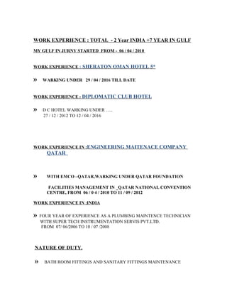 WORK EXPERIENCE : TOTAL - 2 Year INDIA +7 YEAR IN GULF
MY GULF IN JURNY STARTED FROM - 06 / 04 / 2010
WORK EXPERIENCE : SHERATON OMAN HOTEL 5*
» WARKING UNDER 29 / 04 / 2016 TILL DATE
WORK EXPERIENCE : DIPLOMATIC CLUB HOTEL
» D C HOTEL WARKING UNDER …..
27 / 12 / 2012 TO 12 / 04 / 2016
WORK EXPERIENCE IN :ENGINEERING MAITENACE COMPANY
QATAR
» WITH EMCO –QATAR,WARKING UNDER QATAR FOUNDATION
FACILITIES MANAGEMENT IN _QATAR NATIONAL CONVENTION
CENTRE, FROM 06 / 0 4 / 2010 TO 11 / 09 / 2012
WORK EXPERIENCE IN :INDIA
» FOUR YEAR OF EXPERIENCE AS A PLUMBING MAINTENCE TECHNICIAN
WITH SUPER TECH INSTRUMENTATION SERVIS PVT.LTD.
FROM 07/ 06/2006 TO 10 / 07 /2008
NATURE OF DUTY,
» BATH ROOM FITTINGS AND SANITARY FITTINGS MAINTENANCE
 