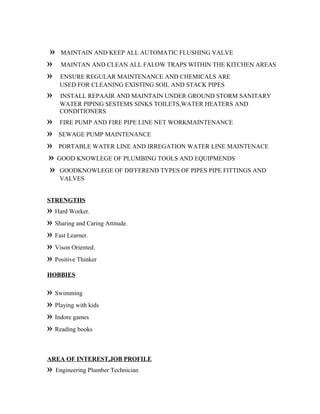 » MAINTAIN AND KEEP ALL AUTOMATIC FLUSHING VALVE
» MAINTAN AND CLEAN ALL FALOW TRAPS WITHIN THE KITCHEN AREAS
» ENSURE REGULAR MAINTENANCE AND CHEMICALS ARE
USED FOR CLEANING EXISTING SOIL AND STACK PIPES
» INSTALL REPAAIR AND MAINTAIN UNDER GROUND STORM SANITARY
WATER PIPING SESTEMS SINKS TOILETS,WATER HEATERS AND
CONDITIONERS
» FIRE PUMP AND FIRE PIPE LINE NET WORKMAINTENANCE
» SEWAGE PUMP MAINTENANCE
» PORTABLE WATER LINE AND IRREGATION WATER LINE MAINTENACE
» GOOD KNOWLEGE OF PLUMBING TOOLS AND EQUIPMENDS
» GOODKNOWLEGE OF DIFFEREND TYPES OF PIPES PIPE FITTINGS AND
VALVES
STRENGTHS
» Hard Worker.
» Sharing and Caring Attitude.
» Fast Learner.
» Vison Oriented.
» Positive Thinker
HOBBIES
» Swimming
» Playing with kids
» Indore games
» Reading books
AREA OF INTEREST,JOB PROFILE
» Engineering Plumber Technician
 