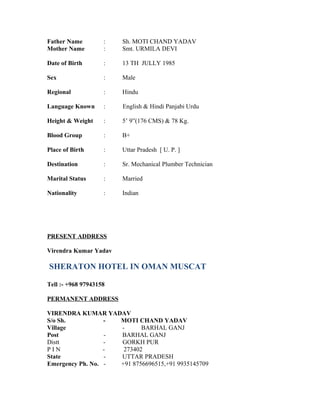 Father Name : Sh. MOTI CHAND YADAV
Mother Name : Smt. URMILA DEVI
Date of Birth : 13 TH JULLY 1985
Sex : Male
Regional : Hindu
Language Known : English & Hindi Panjabi Urdu
Height & Weight : 5’ 9”(176 CMS) & 78 Kg.
Blood Group : B+
Place of Birth : Uttar Pradesh [ U. P. ]
Destination : Sr. Mechanical Plumber Technician
Marital Status : Married
Nationality : Indian
PRESENT ADDRESS
Virendra Kumar Yadav
SHERATON HOTEL IN OMAN MUSCAT
Tell :- +968 97943158
PERMANENT ADDRESS
VIRENDRA KUMAR YADAV
S/o Sh. - MOTI CHAND YADAV
Village - BARHAL GANJ
Post - BARHAL GANJ
Distt - GORKH PUR
P I N - 273402
State - UTTAR PRADESH
Emergency Ph. No. - +91 8756696515,+91 9935145709
 