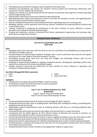  Participating and successfully managing a team through the entire Sales cycle
 Identifying and developing new streams for long-term revenue growth and maintaining relationships with
customers to achieve repeat/ referral business.
 Tapping new markets and coordinating with channel partners to penetrate these segments, thereby expanding
business & generating income
 Utilizing public information and personal network for generating leads
 Making presentations before the prospective clients to promote the company’s services and negotiating with
them to finalize mutually beneficial business deals
 Actively creating brand awareness and providing information regarding product for increasing sales.
 Managing customer centric operations and ensuring customer satisfaction by achieving delivery timelines and
service quality norms
 Leading, mentoring & monitoring the performance of the team members to ensure efficiency in process
operations and meeting of individual & group targets
 Creating and sustaining a dynamic environment that fosters development opportunities and motivates high
performance amongst team members
ORGANIZATIONAL EXPERIENCE
Since Jan’14: Amagi Media Labs, Delhi
Sales Head
Role:
 Managing profit center operations with key focus on top line and bottom line profitability by ensuring optimal
utilization of available resources
 Conceptualizing and implementing competent strategies with a view to penetrate new accounts and expand
existing ones for a wide range of investment products / services
 Formulating business goals, short term and long term budgets and developing business plans for the
accomplishment of these goals.
 Designing & implementing strategies for tapping unexplored avenues, developing & expanding market share
towards the achievement of revenue & profitability targets
 Leading, training & monitoring the performance of team members to ensure efficiency in operations and
meeting of individual & group targets
Key Clients Managed (All Delhi corporates):
 Coke
 Pepsi
 Dabur
 Glaxo Smith Kline
Highlights:
 Recognized for recording sales growth of 400% in past few months
 Successfully increased the client touch base for revenue expansion
 Successfully increasing repeat clients
Aug’11-Jan’14: Reliance Broadcast Ltd., Delhi
Growth Path
Aug’11- Aug’13: Group Head Radio Sales
Aug’13- Jan’14: Group Head Language TV Sales
Role:
 Carried out detailed market research & analysis and accordingly ATL & BTL solutions
 Conducted training for Sales Team on mapping clients, identifying USPs, building and making a compelling pitch,
negotiations/closure & servicing
 Spearheaded media & advertisements sales & marketing activities with focus on achieving predefined sales
target and growth
 Forecasted & planned monthly & quarterly sales targets and executed them in a given time frame
 Coordinated with the Media Agencies & Client (Brand, Product & Marcom) and ensured all activities are
completed within deadline in order to enhance operational revenue
 Ensured operational & technical support functions as well as suggested schedules as per the client release orders
 Carried out sales presentations for new & existing customers in order to sell new advertising programs
 Prepared contracts for advertising work and collected outstanding payments in order to achieve organizational goals
 Provided direction, motivation & training to the sales team for ensuring optimum performance and to enhance
their professional and soft skills
 Analyzed the performance of team members and assigned them targets on regular basis
 