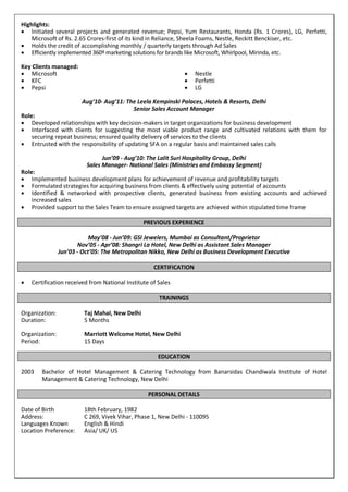 Highlights:
 Initiated several projects and generated revenue; Pepsi, Yum Restaurants, Honda (Rs. 1 Crores), LG, Perfetti,
Microsoft of Rs. 2.65 Crores-first of its kind in Reliance, Sheela Foams, Nestle, Reckitt Benckiser, etc.
 Holds the credit of accomplishing monthly / quarterly targets through Ad Sales
 Efficiently implemented 360º marketing solutions for brands like Microsoft, Whirlpool, Mirinda, etc.
Key Clients managed:
 Microsoft
 KFC
 Pepsi
 Nestle
 Perfetti
 LG
Aug’10- Aug’11: The Leela Kempinski Palaces, Hotels & Resorts, Delhi
Senior Sales Account Manager
Role:
 Developed relationships with key decision-makers in target organizations for business development
 Interfaced with clients for suggesting the most viable product range and cultivated relations with them for
securing repeat business; ensured quality delivery of services to the clients
 Entrusted with the responsibility of updating SFA on a regular basis and maintained sales calls
Jun’09 - Aug’10: The Lalit Suri Hospitality Group, Delhi
Sales Manager- National Sales (Ministries and Embassy Segment)
Role:
 Implemented business development plans for achievement of revenue and profitability targets
 Formulated strategies for acquiring business from clients & effectively using potential of accounts
 Identified & networked with prospective clients, generated business from existing accounts and achieved
increased sales
 Provided support to the Sales Team to ensure assigned targets are achieved within stipulated time frame
PREVIOUS EXPERIENCE
May’08 - Jun’09: GSI Jewelers, Mumbai as Consultant/Proprietor
Nov’05 - Apr’08: Shangri La Hotel, New Delhi as Assistant Sales Manager
Jun’03 - Oct’05: The Metropolitan Nikko, New Delhi as Business Development Executive
CERTIFICATION
 Certification received from National Institute of Sales
TRAININGS
Organization: Taj Mahal, New Delhi
Duration: 5 Months
Organization: Marriott Welcome Hotel, New Delhi
Period: 15 Days
EDUCATION
2003 Bachelor of Hotel Management & Catering Technology from Banarsidas Chandiwala Institute of Hotel
Management & Catering Technology, New Delhi
PERSONAL DETAILS
Date of Birth 18th February, 1982
Address: C 269, Vivek Vihar, Phase 1, New Delhi - 110095
Languages Known English & Hindi
Location Preference: Asia/ UK/ US
 