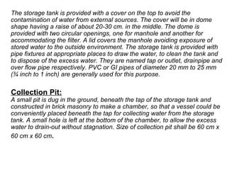 The storage tank is provided with a cover on the top to avoid the
contamination of water from external sources. The cover will be in dome
shape having a raise of about 20-30 cm. in the middle. The dome is
provided with two circular openings, one for manhole and another for
accommodating the filter. A lid covers the manhole avoiding exposure of
stored water to the outside environment. The storage tank is provided with
pipe fixtures at appropriate places to draw the water, to clean the tank and
to dispose of the excess water. They are named tap or outlet, drainpipe and
over flow pipe respectively. PVC or GI pipes of diameter 20 mm to 25 mm
(¾ inch to 1 inch) are generally used for this purpose.
Collection Pit:
A small pit is dug in the ground, beneath the tap of the storage tank and
constructed in brick masonry to make a chamber, so that a vessel could be
conveniently placed beneath the tap for collecting water from the storage
tank. A small hole is left at the bottom of the chamber, to allow the excess
water to drain-out without stagnation. Size of collection pit shall be 60 cm x
60 cm x 60 cm.
 