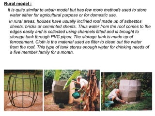 Rural model :
It is quite similar to urban model but has few more methods used to store
water either for agricultural purpose or for domestic use.
In rural areas, houses have usually inclined roof made up of asbestos
sheets, bricks or cemented sheets. Thus water from the roof comes to the
edges easily and is collected using channels fitted and is brought to
storage tank through PVC pipes. The storage tank is made up of
ferrocement. Cloth is the material used as filter to clean out the water
from the roof. This type of tank stores enough water for drinking needs of
a five member family for a month.
 