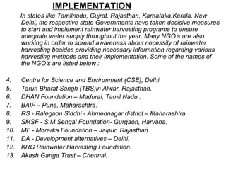 IMPLEMENTATION
In states like Tamilnadu, Gujrat, Rajasthan, Karnataka,Kerala, New
Delhi, the respective state Governments have taken decisive measures
to start and implement rainwater harvesting programs to ensure
adequate water supply throughout the year. Many NGO’s are also
working in order to spread awareness about necessity of rainwater
harvesting besides providing necessary information regarding various
harvesting methods and their implementation. Some of the names of
the NGO’s are listed below :
4. Centre for Science and Environment (CSE), Delhi
5. Tarun Bharat Sangh (TBS)in Alwar, Rajasthan.
6. DHAN Foundation – Madurai, Tamil Nadu .
7. BAIF – Pune, Maharashtra.
8. RS - Ralegaon Siddhi - Ahmednagar district – Maharashtra.
9. SMSF - S.M.Sehgal Foundation- Gurgaon, Haryana.
10. MF - Morarka Foundation – Jaipur, Rajasthan
11. DA - Development alternatives – Delhi.
12. KRG Rainwater Harvesting Foundation.
13. Akash Ganga Trust – Chennai.
 