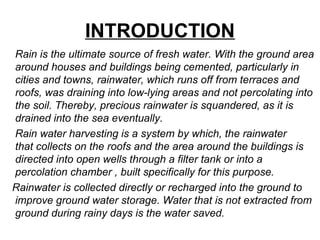 INTRODUCTION
Rain is the ultimate source of fresh water. With the ground area
around houses and buildings being cemented, particularly in
cities and towns, rainwater, which runs off from terraces and
roofs, was draining into low-lying areas and not percolating into
the soil. Thereby, precious rainwater is squandered, as it is
drained into the sea eventually.
Rain water harvesting is a system by which, the rainwater
that collects on the roofs and the area around the buildings is
directed into open wells through a filter tank or into a
percolation chamber , built specifically for this purpose.
Rainwater is collected directly or recharged into the ground to
improve ground water storage. Water that is not extracted from
ground during rainy days is the water saved.
 