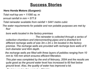 Success Stories
Hero Honda Motors (Gurgaon):
Total roof-top are = 11080 sq. m
annual rainfall in mm = 577.8
Total rainwater available from rainfall = 5441 metre cubic
The water requirements for potable and non potable purposes are met by
four
bore wells located in the factory premises
The rainwater is collected through a series of
collection chambers and interconnecting pipes and is diverted to 6
different recharge wells of size 3m x 2m x 3m located in the factory
premise. The recharge wells are provided with recharge bore wells of 8
inch diameter and 40m depth.
the recharge wells are filled with three layers of pebbles ranging from 10
mm to 100 mm which ensures efficient filteration.
This plan was completed by the end of february, 2004 and the results are
quite good as the ground water level has increased to 60 feet below
ground level. Also, the quality of water has improved a lot.
 