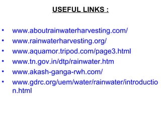 USEFUL LINKS :
• www.aboutrainwaterharvesting.com/
• www.rainwaterharvesting.org/
• www.aquamor.tripod.com/page3.html
• www.tn.gov.in/dtp/rainwater.htm
• www.akash-ganga-rwh.com/
• www.gdrc.org/uem/water/rainwater/introductio
n.html
 