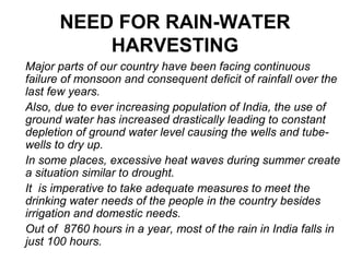 NEED FOR RAIN-WATER
HARVESTING
Major parts of our country have been facing continuous
failure of monsoon and consequent deficit of rainfall over the
last few years.
Also, due to ever increasing population of India, the use of
ground water has increased drastically leading to constant
depletion of ground water level causing the wells and tube-
wells to dry up.
In some places, excessive heat waves during summer create
a situation similar to drought.
It is imperative to take adequate measures to meet the
drinking water needs of the people in the country besides
irrigation and domestic needs.
Out of 8760 hours in a year, most of the rain in India falls in
just 100 hours.
 