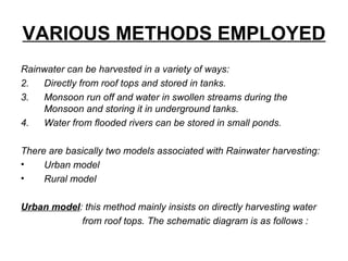 VARIOUS METHODS EMPLOYED
Rainwater can be harvested in a variety of ways:
2. Directly from roof tops and stored in tanks.
3. Monsoon run off and water in swollen streams during the
Monsoon and storing it in underground tanks.
4. Water from flooded rivers can be stored in small ponds.
There are basically two models associated with Rainwater harvesting:
• Urban model
• Rural model
Urban model: this method mainly insists on directly harvesting water
from roof tops. The schematic diagram is as follows :
 