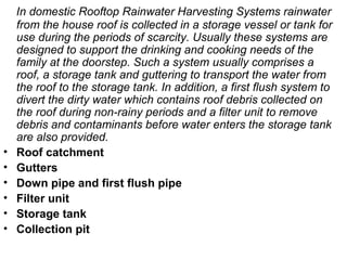 In domestic Rooftop Rainwater Harvesting Systems rainwater
from the house roof is collected in a storage vessel or tank for
use during the periods of scarcity. Usually these systems are
designed to support the drinking and cooking needs of the
family at the doorstep. Such a system usually comprises a
roof, a storage tank and guttering to transport the water from
the roof to the storage tank. In addition, a first flush system to
divert the dirty water which contains roof debris collected on
the roof during non-rainy periods and a filter unit to remove
debris and contaminants before water enters the storage tank
are also provided.
• Roof catchment
• Gutters
• Down pipe and first flush pipe
• Filter unit
• Storage tank
• Collection pit
 