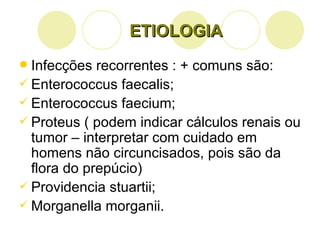ETIOLOGIA Infecções recorrentes : + comuns são: Enterococcus faecalis; Enterococcus faecium; Proteus ( podem indicar cálculos renais ou tumor – interpretar com cuidado em homens não circuncisados, pois são da flora do prepúcio) Providencia stuartii; Morganella morganii. 