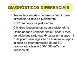 DIAGNÓSTICOS DIFERENCIAIS Testes laboratoriais podem contribuir para diferenciar cistite de pielonefrite: PCR: aumenta na pielonefrite; Cilindros leucocitários: sugere pielonefrite Osmolaridade urinária: diminui após 1 mês do início dos sintomas    testar urina após 12 h de jejum sem ingestão de líquidos ou após injeção de desmopressina IM ou SC  ( osmolaridade nl é 850-1000 mOsm em pessoas nls)  