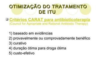 OTIMIZAÇÃO DO TRATAMENTO DE ITU  Critérios CARAT para antibioticoterapia   (Council for Apropriate and Rational Antibiotic Therapy) 1) baseado em evidências 2) provavelmente ou comprovadamente benéfico 3) curativo 4) duração ótima para droga ótima 5) custo-efetivo  