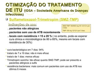 OTIMIZAÇÃO DO TRATAMENTO DE ITU  (IDSA – Sociedade Americana de Doenças Infecciosas) Sulfametoxazol-Trimetropim (SMZ-TMP) Indicações de uso: . pacientes não alérgicos . pacientes sem uso de ATB recentemente . locais com resistência < 15 a 20 %  ( no entanto, pode-se esperar cura clínica e microbiológica de 80 a 85%, mesmo em locais com resistência de 30%) *  cura bacteriológica em 7 dias: 94% *  trata/o de 7 a 10 dias: não é mais eficaz *  trata/o de 1 dias: menos eficaz *  Trimetropim sozinho: tão eficaz quanto SMZ-TMP; pode ser prescrito a pacientes alérgicos a sulfa *  resistência bacteriana: mais comum em pacientes com uso de ATB nos últimos 6 meses SMZ-TMP 160/800 mg VO 12/12 h por 3 dias TMP 100 mg 12/12 h por 3 dias 