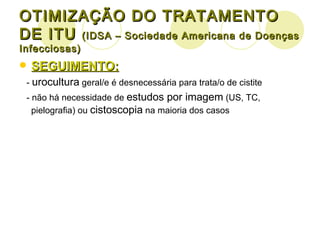 OTIMIZAÇÃO DO TRATAMENTO DE ITU  (IDSA – Sociedade Americana de Doenças Infecciosas) SEGUIMENTO: -  urocultura  geral/e é desnecessária para trata/o de cistite - não há necessidade de  estudos por imagem  (US, TC, pielografia) ou  cistoscopia  na maioria dos casos 