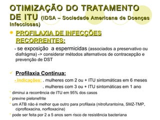 OTIMIZAÇÃO DO TRATAMENTO DE ITU  (IDSA – Sociedade Americana de Doenças Infecciosas) PROFILAXIA DE INFECÇÕES RECORRENTES: -  se exposição  a espermicidas  (associados a preservativo ou diafrágma) -> considerar métodos alternativos de contracepção e prevenção de DST Profilaxia Contínua: - Indicações:  . mulheres com 2 ou + ITU sintomáticas em 6 meses . mulheres com 3 ou + ITU sintomáticas em 1 ano *  diminui a recorrência de ITU em 95% dos casos *  previne pielonefrite *  um ATB não é melhor que outro para profilaxia (nitrofurantoína, SMZ-TMP, ciprofloxacina, norfloxacina) *  pode ser feita por 2 a 5 anos sem risco de resistência bacteriana 