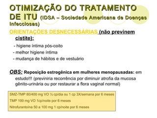 OTIMIZAÇÃO DO TRATAMENTO DE ITU  (IDSA – Sociedade Americana de Doenças Infecciosas) ORIENTAÇÕES DESNECESSÁRIAS  (não previnem cistite): - higiene íntima pós-coito - melhor higiene íntima - mudança de hábitos e de vestuário OBS:   Reposição estrogênica em mulheres   menopausadas:  em estudo!!!   (previniria recorrência por diminuir atrofia da mucosa gênito-urinária ou por restaurar a flora vaginal normal) SMZ-TMP 80/400 mg VO ½ cp/dia ou 1 cp 3X/semana por 6 meses TMP 100 mg VO 1cp/noite por 6 meses Nitrofurantoína 50 a 100 mg 1 cp/noite por 6 meses  