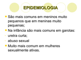 EPIDEMIOLOGIA São mais comuns em meninos muito pequenos que em meninas muito pequenas; Na infância são mais comuns em garotas: uretra curta; abuso sexual Muito mais comum em mulheres sexualmente ativas. 