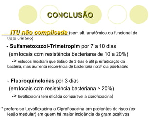 CONCLUSÃO ITU não complicada  (sem alt. anatômica ou funcional do trato urinário) -  Sulfametoxazol-Trimetropim  por 7 a 10 dias (em locais com resistência bacteriana de 10 a 20%)  ->  estudos mostram que trata/o de 3 dias é útil p/ erradicação da bactéria, mas aumenta recorrência de bacteriúria no 3 º dia pós-trata/o -  Fluoroquinolonas  por 3 dias (em locais com resistência bacteriana > 20%) ->  levofloxacina tem eficácia comparável a ciprofloxacina ) * prefere-se Levofloxacina a Ciprofloxacina em pacientes de risco (ex: lesão medular) em quem há maior incidência de gram positivos 