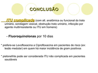 CONCLUSÃO ITU complicada   (com alt. anatômica ou funcional do trato urinário, sondagem vesical, obstrução trato urinário, infecção por agente multirresistente ou ITU em homens) -  Fluoroquinolonas  por 10 dias * prefere-se Levofloxacina a Ciprofloxacina em pacientes de risco (ex: lesão medular) em quem há maior incidência de gram positivos * pielonefrite pode ser considerada ITU não complicada em pacientes saudáveis 